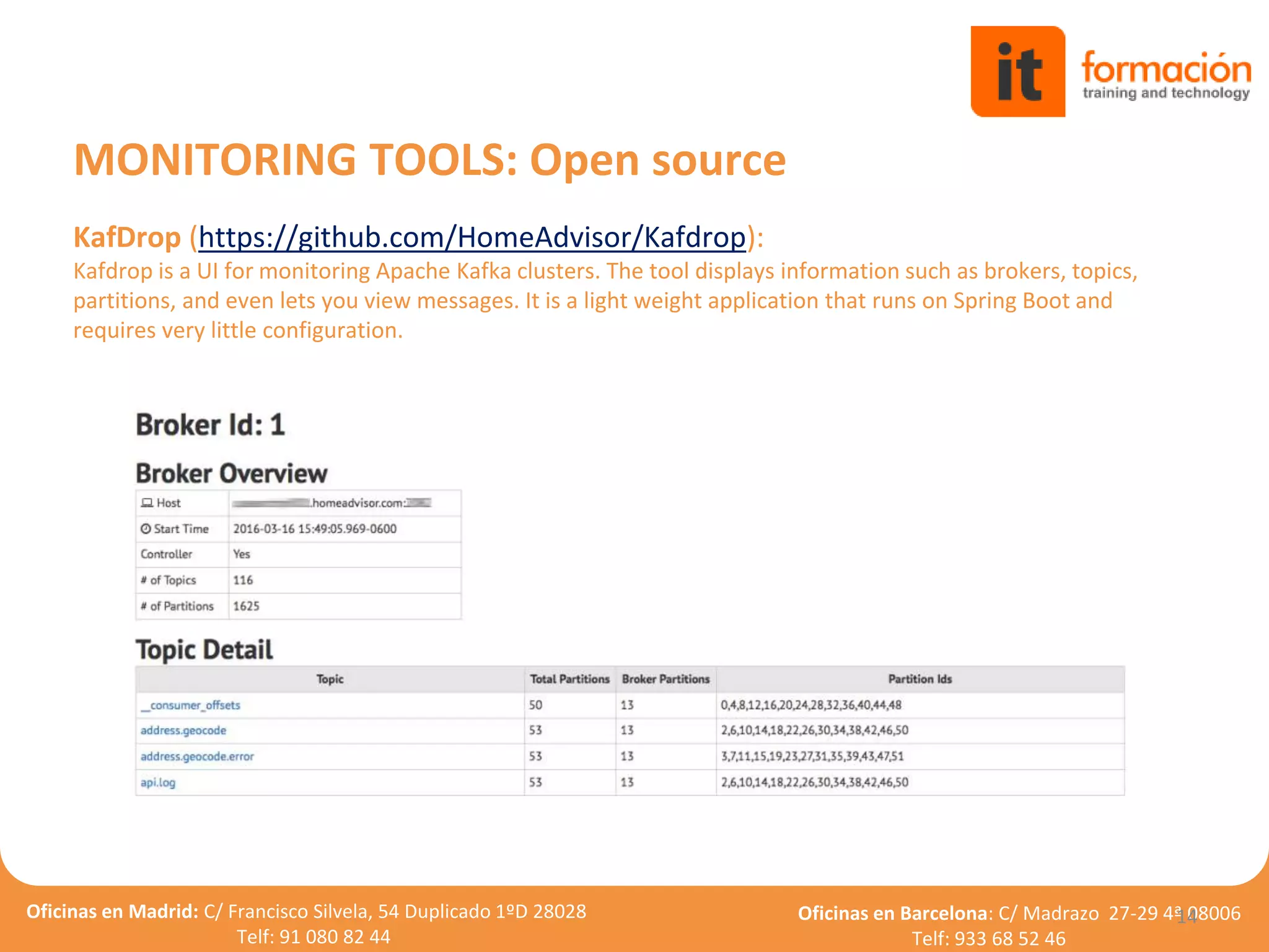 Oficinas en Madrid: C/ Francisco Silvela, 54 Duplicado 1ºD 28028
Telf: 91 080 82 44
Oficinas en Barcelona: C/ Madrazo 27-29 4ª 08006
Telf: 933 68 52 46
KafDrop (https://github.com/HomeAdvisor/Kafdrop):
Kafdrop is a UI for monitoring Apache Kafka clusters. The tool displays information such as brokers, topics,
partitions, and even lets you view messages. It is a light weight application that runs on Spring Boot and
requires very little configuration.
14
MONITORING TOOLS: Open source
 