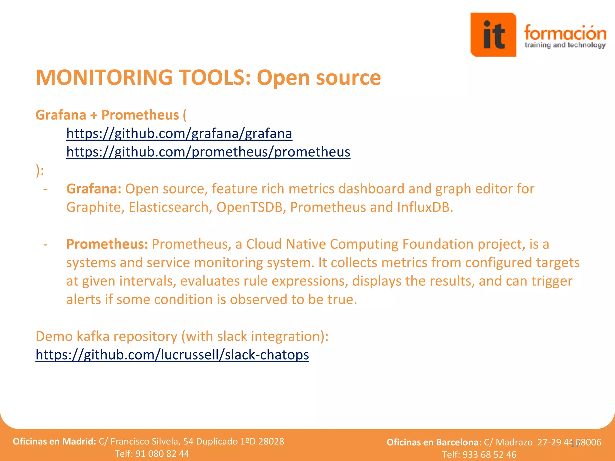 Oficinas en Madrid: C/ Francisco Silvela, 54 Duplicado 1ºD 28028
Telf: 91 080 82 44
Oficinas en Barcelona: C/ Madrazo 27-29 4ª 08006
Telf: 933 68 52 46
Grafana + Prometheus (
https://github.com/grafana/grafana
https://github.com/prometheus/prometheus
):
- Grafana: Open source, feature rich metrics dashboard and graph editor for
Graphite, Elasticsearch, OpenTSDB, Prometheus and InfluxDB.
- Prometheus: Prometheus, a Cloud Native Computing Foundation project, is a
systems and service monitoring system. It collects metrics from configured targets
at given intervals, evaluates rule expressions, displays the results, and can trigger
alerts if some condition is observed to be true.
Demo kafka repository (with slack integration):
https://github.com/lucrussell/slack-chatops
17
MONITORING TOOLS: Open source
 
