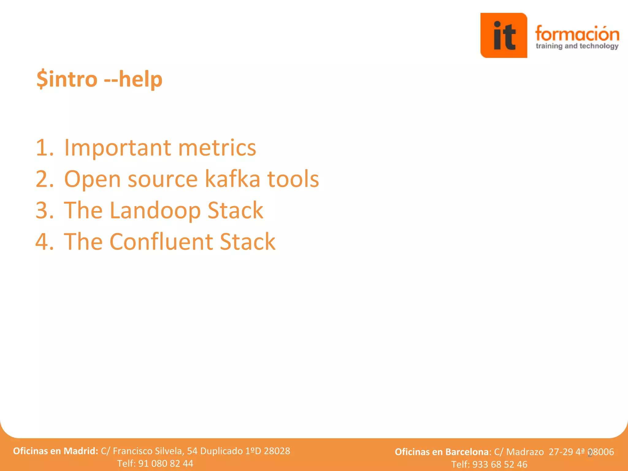 Oficinas en Madrid: C/ Francisco Silvela, 54 Duplicado 1ºD 28028
Telf: 91 080 82 44
Oficinas en Barcelona: C/ Madrazo 27-29 4ª 08006
Telf: 933 68 52 46
1. Important metrics
2. Open source kafka tools
3. The Landoop Stack
4. The Confluent Stack
2
$intro --help
 
