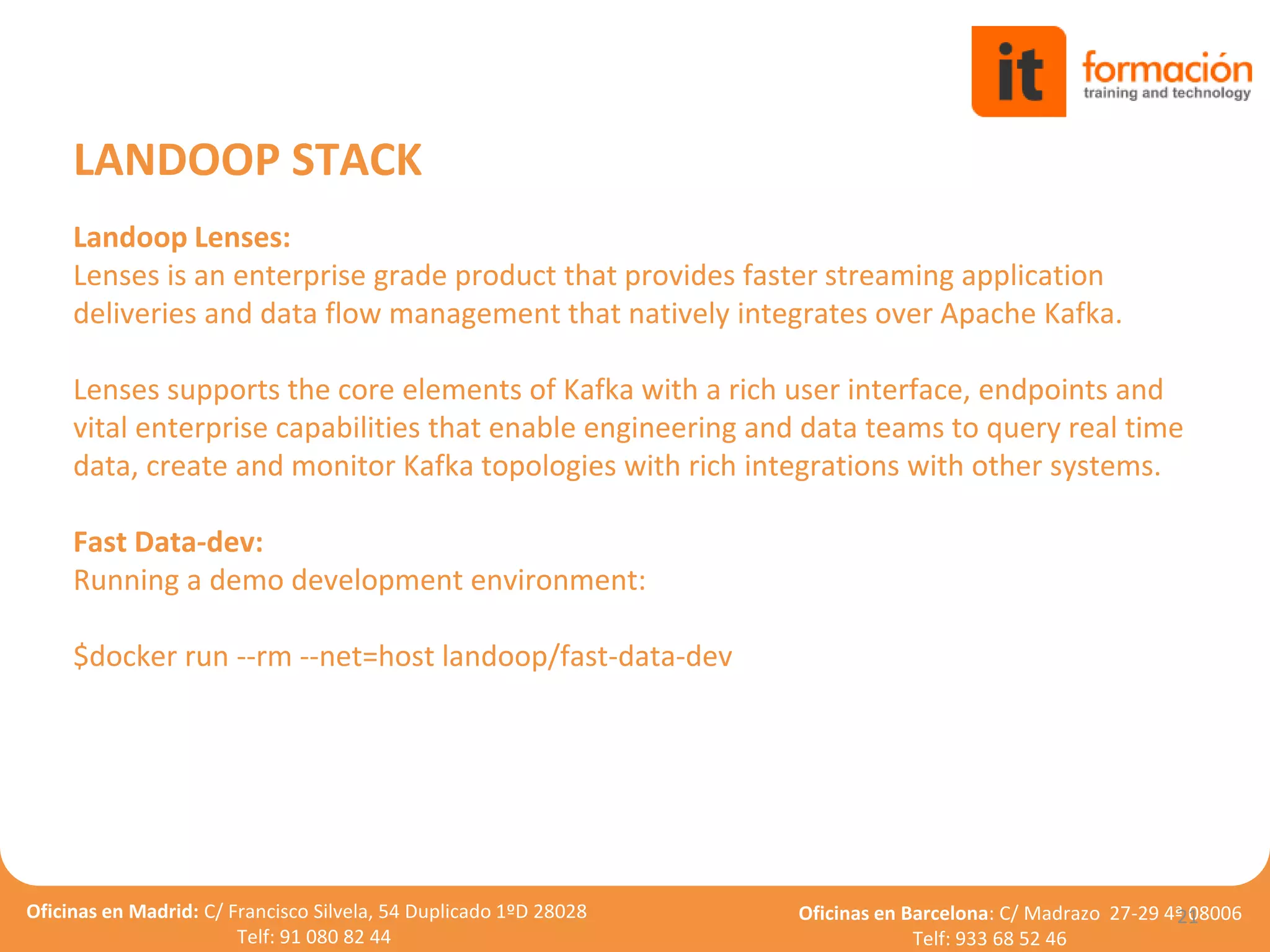 Oficinas en Madrid: C/ Francisco Silvela, 54 Duplicado 1ºD 28028
Telf: 91 080 82 44
Oficinas en Barcelona: C/ Madrazo 27-29 4ª 08006
Telf: 933 68 52 46
21
LANDOOP STACK
Landoop Lenses:
Lenses is an enterprise grade product that provides faster streaming application
deliveries and data flow management that natively integrates over Apache Kafka.
Lenses supports the core elements of Kafka with a rich user interface, endpoints and
vital enterprise capabilities that enable engineering and data teams to query real time
data, create and monitor Kafka topologies with rich integrations with other systems.
Fast Data-dev:
Running a demo development environment:
$docker run --rm --net=host landoop/fast-data-dev
 