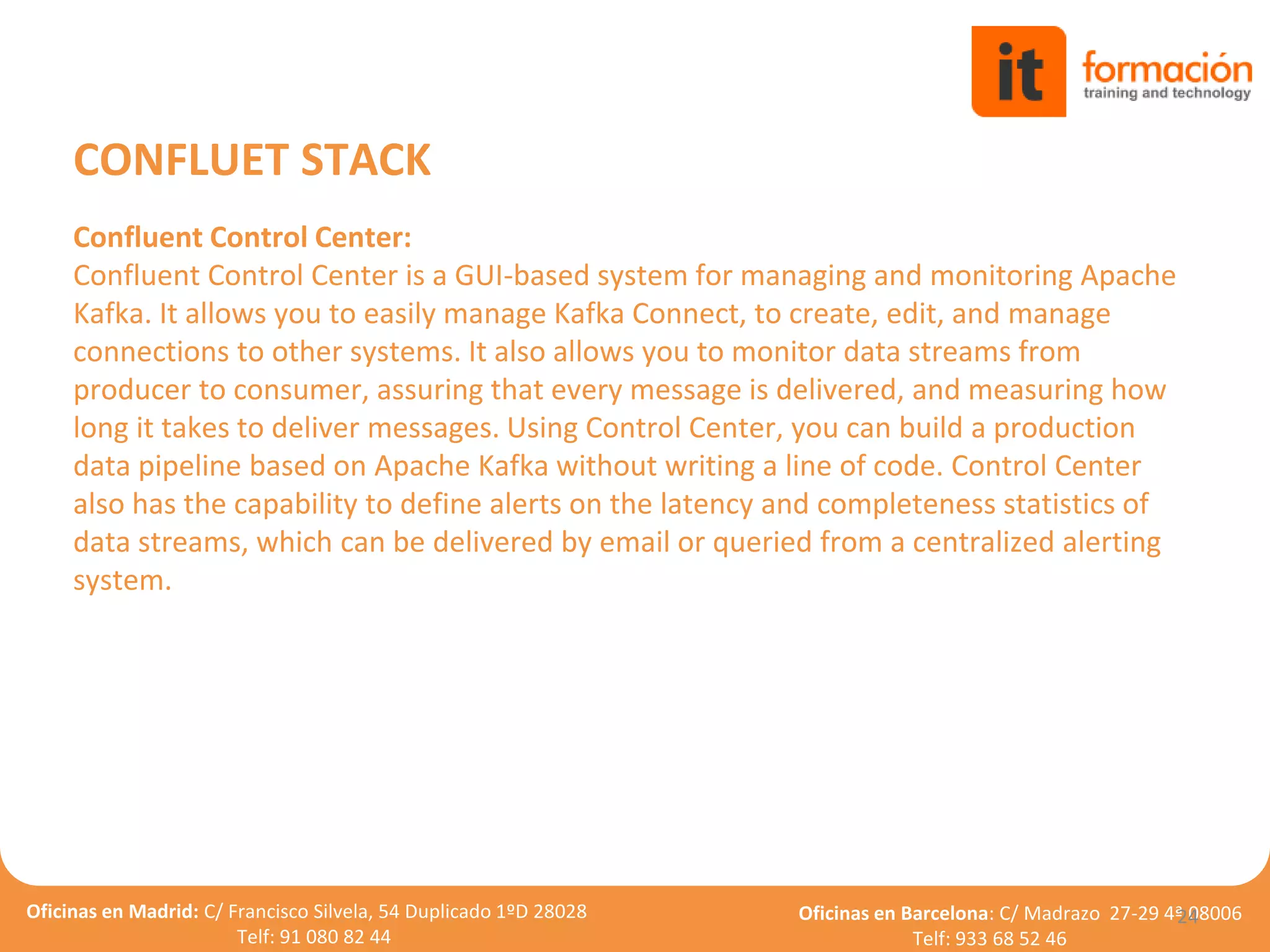 Oficinas en Madrid: C/ Francisco Silvela, 54 Duplicado 1ºD 28028
Telf: 91 080 82 44
Oficinas en Barcelona: C/ Madrazo 27-29 4ª 08006
Telf: 933 68 52 46
24
CONFLUET STACK
Confluent Control Center:
Confluent Control Center is a GUI-based system for managing and monitoring Apache
Kafka. It allows you to easily manage Kafka Connect, to create, edit, and manage
connections to other systems. It also allows you to monitor data streams from
producer to consumer, assuring that every message is delivered, and measuring how
long it takes to deliver messages. Using Control Center, you can build a production
data pipeline based on Apache Kafka without writing a line of code. Control Center
also has the capability to define alerts on the latency and completeness statistics of
data streams, which can be delivered by email or queried from a centralized alerting
system.
 