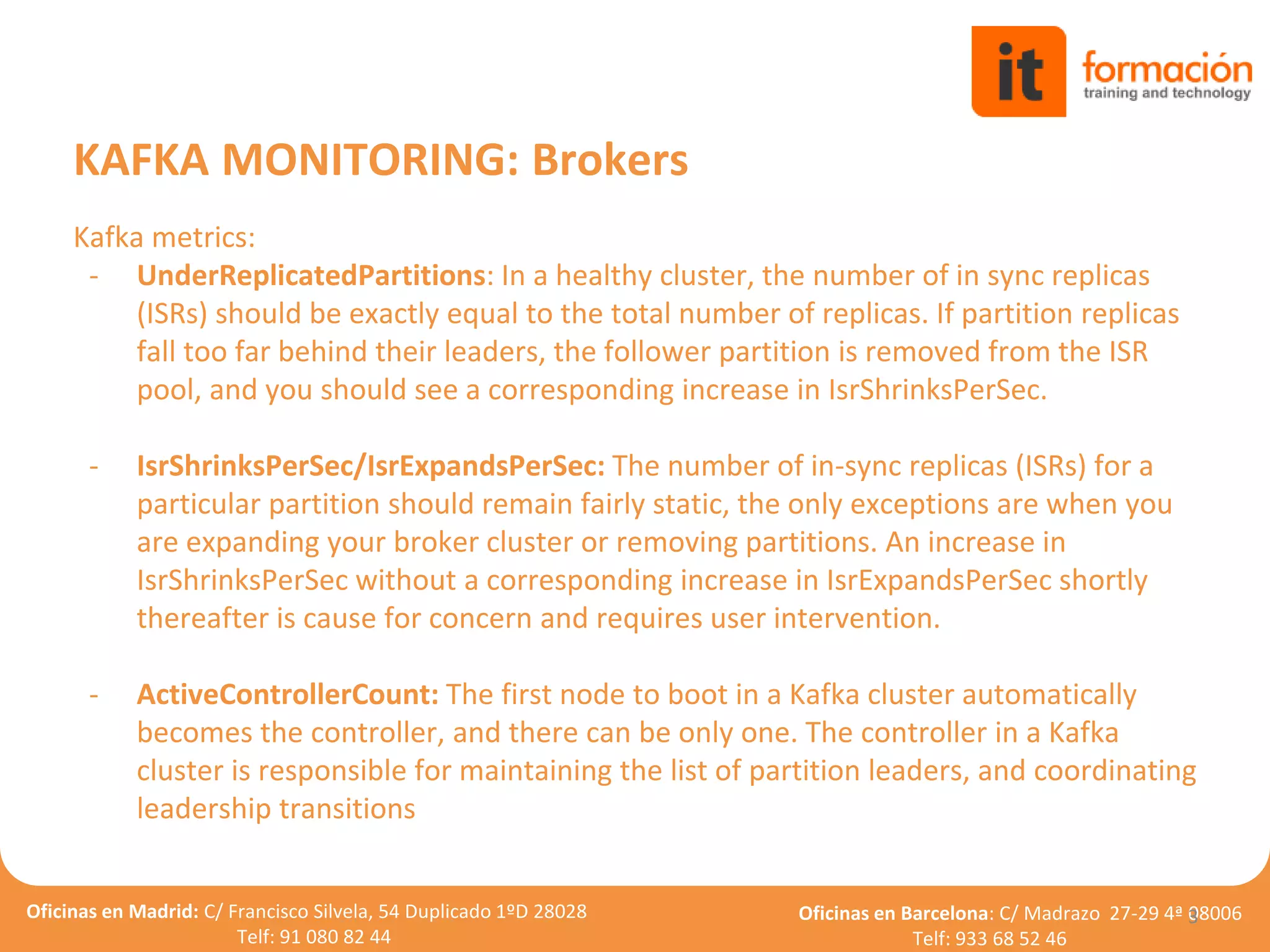 Oficinas en Madrid: C/ Francisco Silvela, 54 Duplicado 1ºD 28028
Telf: 91 080 82 44
Oficinas en Barcelona: C/ Madrazo 27-29 4ª 08006
Telf: 933 68 52 46
Kafka metrics:
- UnderReplicatedPartitions: In a healthy cluster, the number of in sync replicas
(ISRs) should be exactly equal to the total number of replicas. If partition replicas
fall too far behind their leaders, the follower partition is removed from the ISR
pool, and you should see a corresponding increase in IsrShrinksPerSec.
- IsrShrinksPerSec/IsrExpandsPerSec: The number of in-sync replicas (ISRs) for a
particular partition should remain fairly static, the only exceptions are when you
are expanding your broker cluster or removing partitions. An increase in
IsrShrinksPerSec without a corresponding increase in IsrExpandsPerSec shortly
thereafter is cause for concern and requires user intervention.
- ActiveControllerCount: The first node to boot in a Kafka cluster automatically
becomes the controller, and there can be only one. The controller in a Kafka
cluster is responsible for maintaining the list of partition leaders, and coordinating
leadership transitions
3
KAFKA MONITORING: Brokers
 