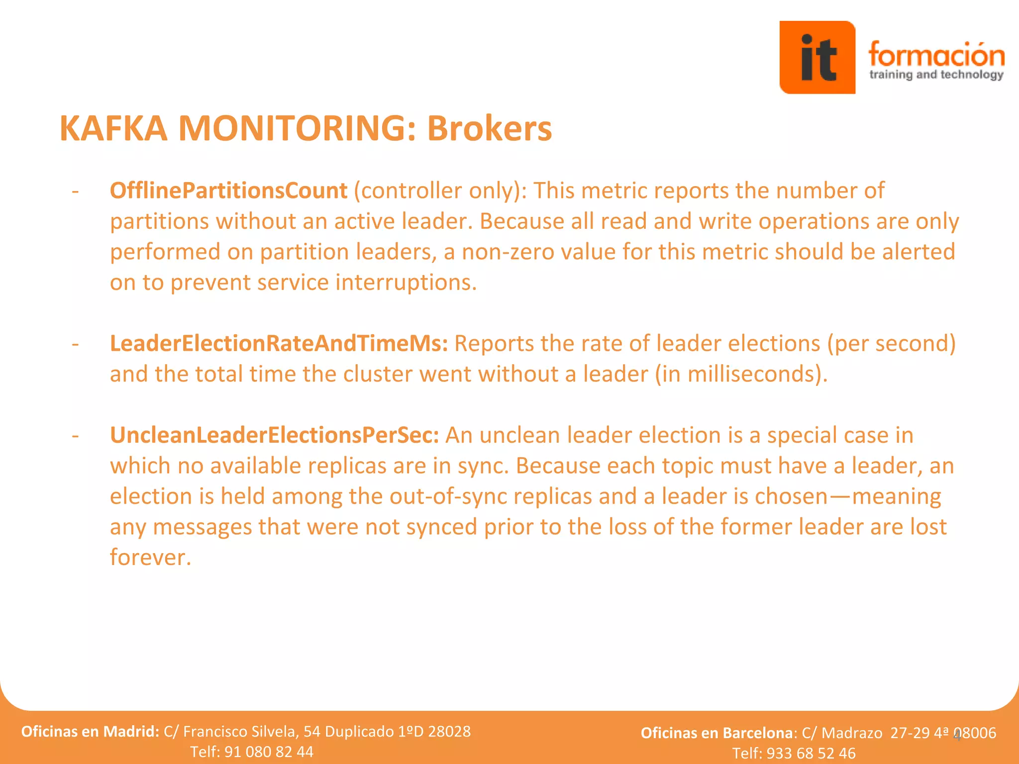 Oficinas en Madrid: C/ Francisco Silvela, 54 Duplicado 1ºD 28028
Telf: 91 080 82 44
Oficinas en Barcelona: C/ Madrazo 27-29 4ª 08006
Telf: 933 68 52 46
- OfflinePartitionsCount (controller only): This metric reports the number of
partitions without an active leader. Because all read and write operations are only
performed on partition leaders, a non-zero value for this metric should be alerted
on to prevent service interruptions.
- LeaderElectionRateAndTimeMs: Reports the rate of leader elections (per second)
and the total time the cluster went without a leader (in milliseconds).
- UncleanLeaderElectionsPerSec: An unclean leader election is a special case in
which no available replicas are in sync. Because each topic must have a leader, an
election is held among the out-of-sync replicas and a leader is chosen—meaning
any messages that were not synced prior to the loss of the former leader are lost
forever.
4
KAFKA MONITORING: Brokers
 