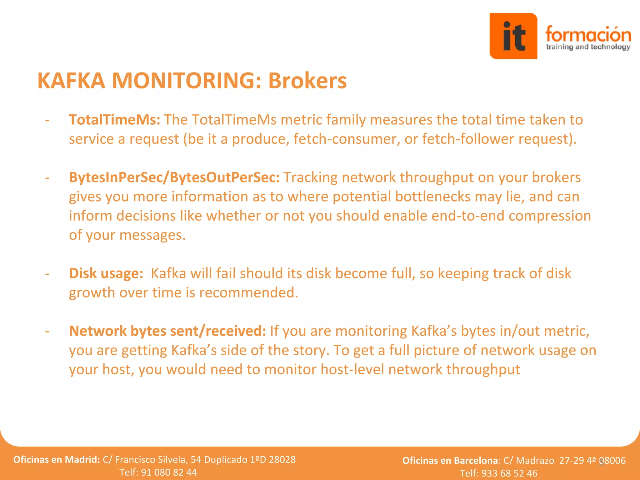 Oficinas en Madrid: C/ Francisco Silvela, 54 Duplicado 1ºD 28028
Telf: 91 080 82 44
Oficinas en Barcelona: C/ Madrazo 27-29 4ª 08006
Telf: 933 68 52 46
- TotalTimeMs: The TotalTimeMs metric family measures the total time taken to
service a request (be it a produce, fetch-consumer, or fetch-follower request).
- BytesInPerSec/BytesOutPerSec: Tracking network throughput on your brokers
gives you more information as to where potential bottlenecks may lie, and can
inform decisions like whether or not you should enable end-to-end compression
of your messages.
- Disk usage: Kafka will fail should its disk become full, so keeping track of disk
growth over time is recommended.
- Network bytes sent/received: If you are monitoring Kafka’s bytes in/out metric,
you are getting Kafka’s side of the story. To get a full picture of network usage on
your host, you would need to monitor host-level network throughput
5
KAFKA MONITORING: Brokers
 