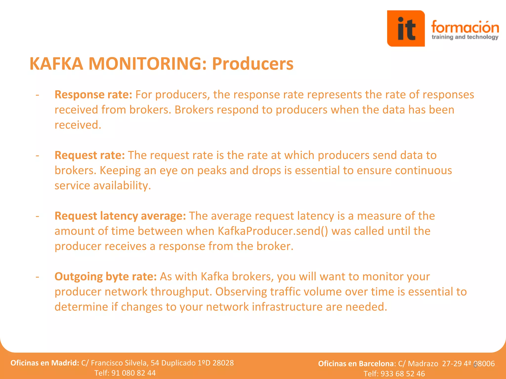 Oficinas en Madrid: C/ Francisco Silvela, 54 Duplicado 1ºD 28028
Telf: 91 080 82 44
Oficinas en Barcelona: C/ Madrazo 27-29 4ª 08006
Telf: 933 68 52 46
- Response rate: For producers, the response rate represents the rate of responses
received from brokers. Brokers respond to producers when the data has been
received.
- Request rate: The request rate is the rate at which producers send data to
brokers. Keeping an eye on peaks and drops is essential to ensure continuous
service availability.
- Request latency average: The average request latency is a measure of the
amount of time between when KafkaProducer.send() was called until the
producer receives a response from the broker.
- Outgoing byte rate: As with Kafka brokers, you will want to monitor your
producer network throughput. Observing traffic volume over time is essential to
determine if changes to your network infrastructure are needed.
6
KAFKA MONITORING: Producers
 