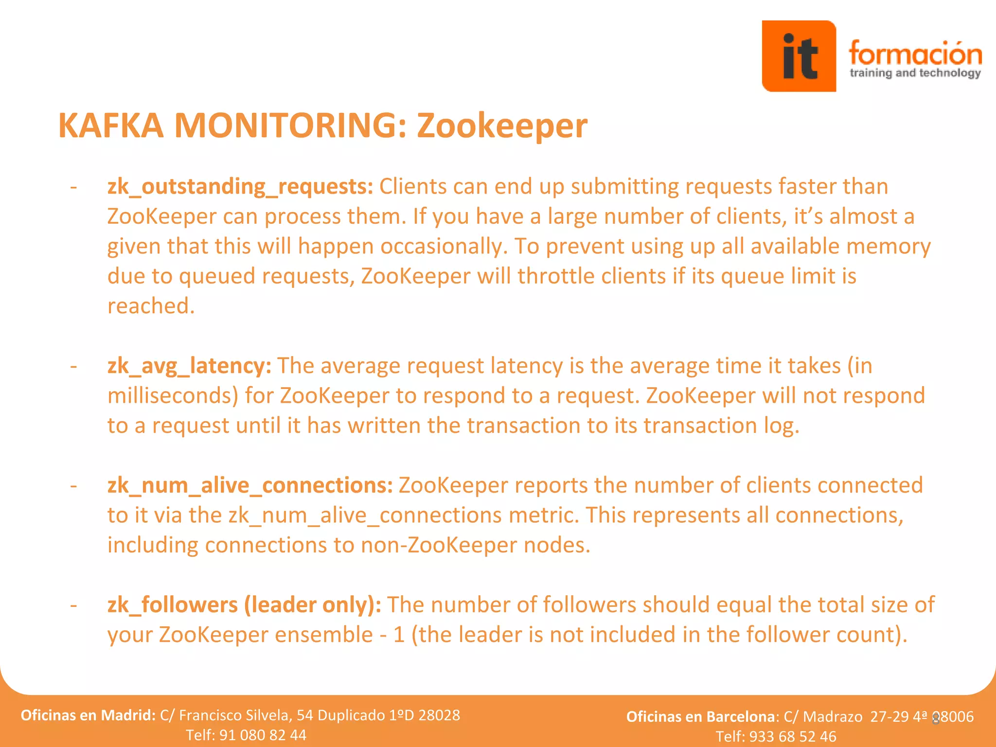 Oficinas en Madrid: C/ Francisco Silvela, 54 Duplicado 1ºD 28028
Telf: 91 080 82 44
Oficinas en Barcelona: C/ Madrazo 27-29 4ª 08006
Telf: 933 68 52 46
- zk_outstanding_requests: Clients can end up submitting requests faster than
ZooKeeper can process them. If you have a large number of clients, it’s almost a
given that this will happen occasionally. To prevent using up all available memory
due to queued requests, ZooKeeper will throttle clients if its queue limit is
reached.
- zk_avg_latency: The average request latency is the average time it takes (in
milliseconds) for ZooKeeper to respond to a request. ZooKeeper will not respond
to a request until it has written the transaction to its transaction log.
- zk_num_alive_connections: ZooKeeper reports the number of clients connected
to it via the zk_num_alive_connections metric. This represents all connections,
including connections to non-ZooKeeper nodes.
- zk_followers (leader only): The number of followers should equal the total size of
your ZooKeeper ensemble - 1 (the leader is not included in the follower count).
8
KAFKA MONITORING: Zookeeper
 