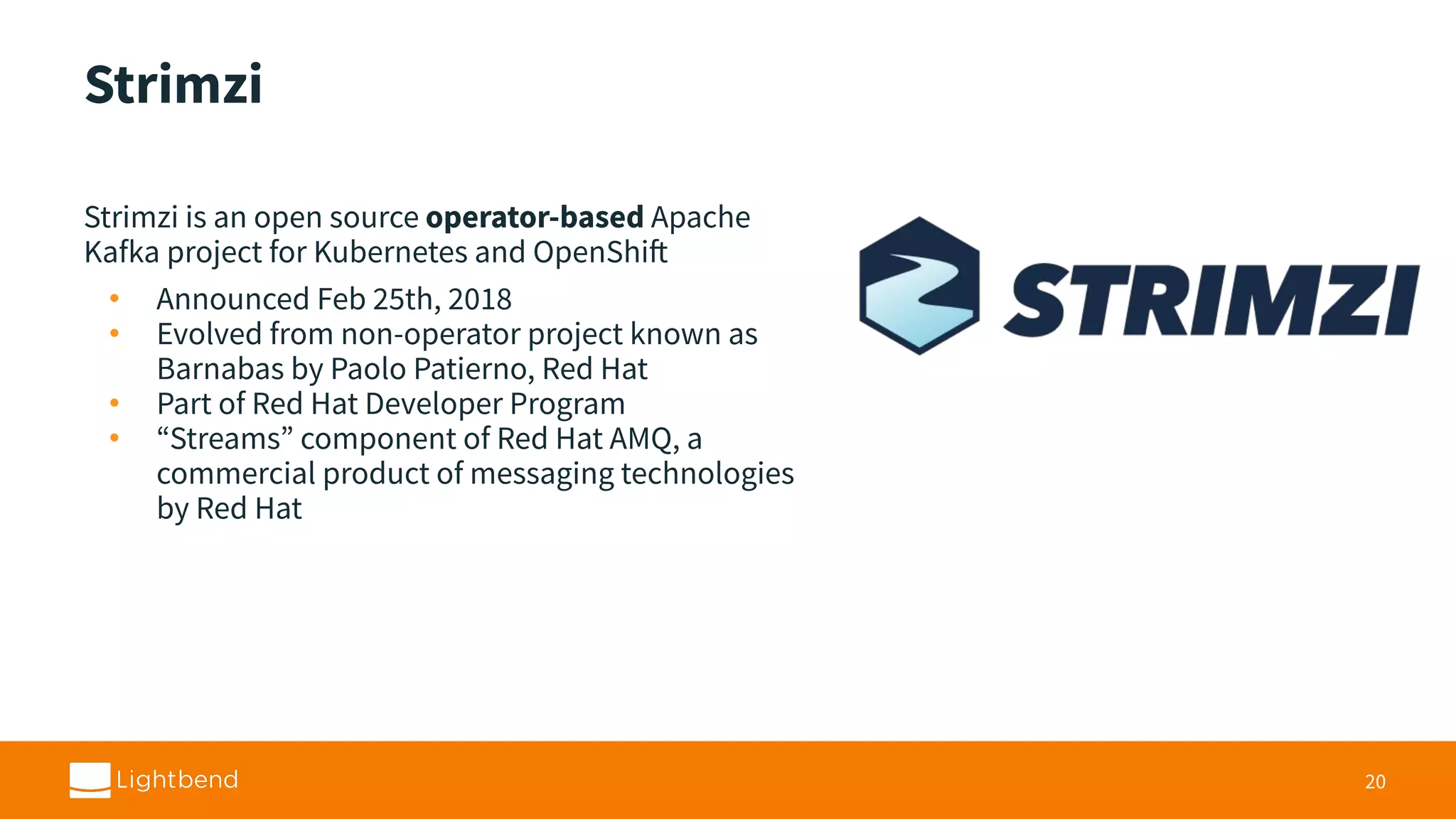 Strimzi Strimzi is an open source operator-based Apache Kafka project for Kubernetes and OpenShift • Announced Feb 25th, 2018 • Evolved from non-operator project known as Barnabas by Paolo Patierno, Red Hat • Part of Red Hat Developer Program • “Streams” component of Red Hat AMQ, a commercial product of messaging technologies by Red Hat 20 