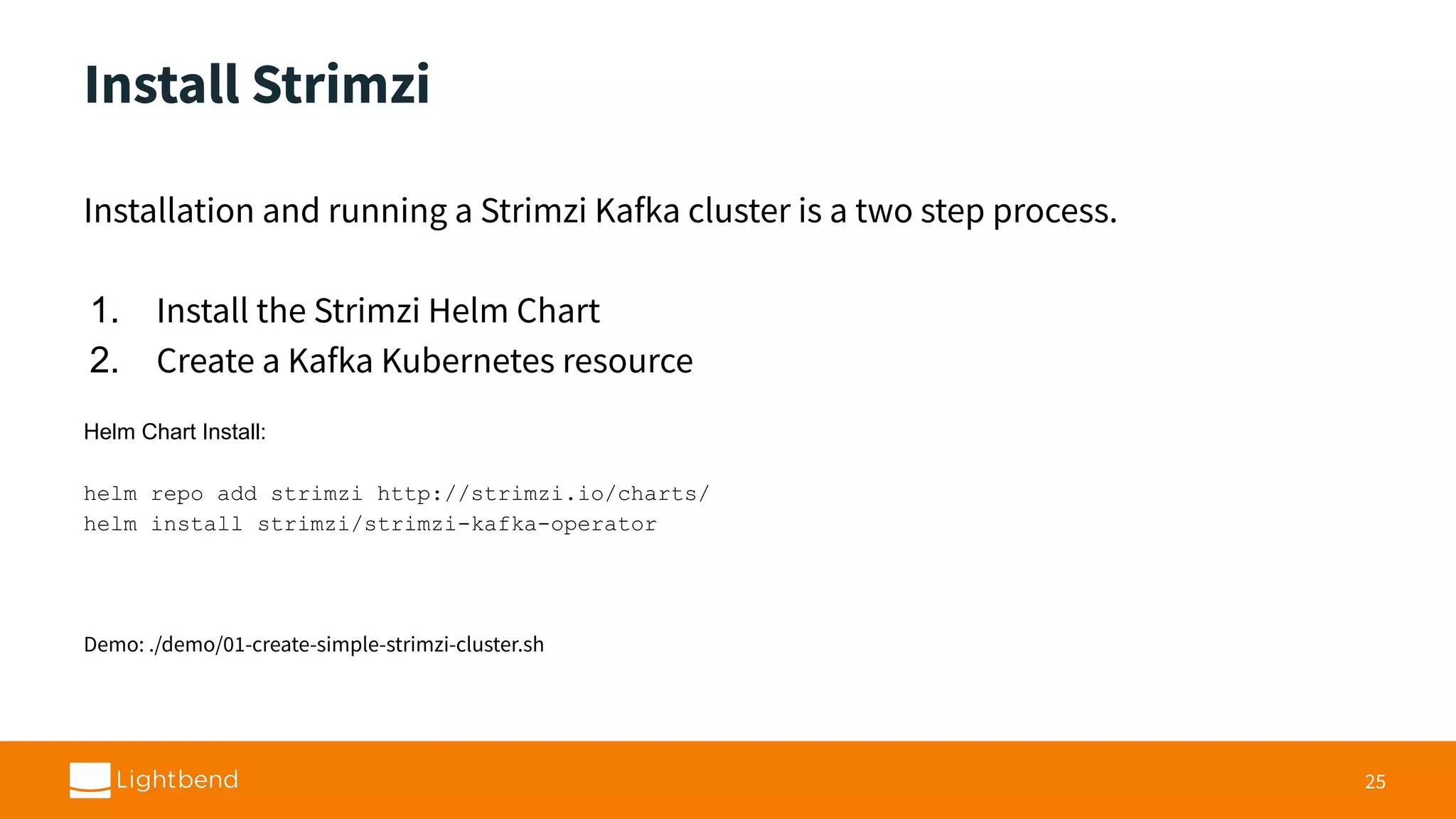 Install Strimzi Installation and running a Strimzi Kafka cluster is a two step process. 1. Install the Strimzi Helm Chart 2. Create a Kafka Kubernetes resource Helm Chart Install: helm repo add strimzi http://strimzi.io/charts/ helm install strimzi/strimzi-kafka-operator Demo: ./demo/01-create-simple-strimzi-cluster.sh 25 