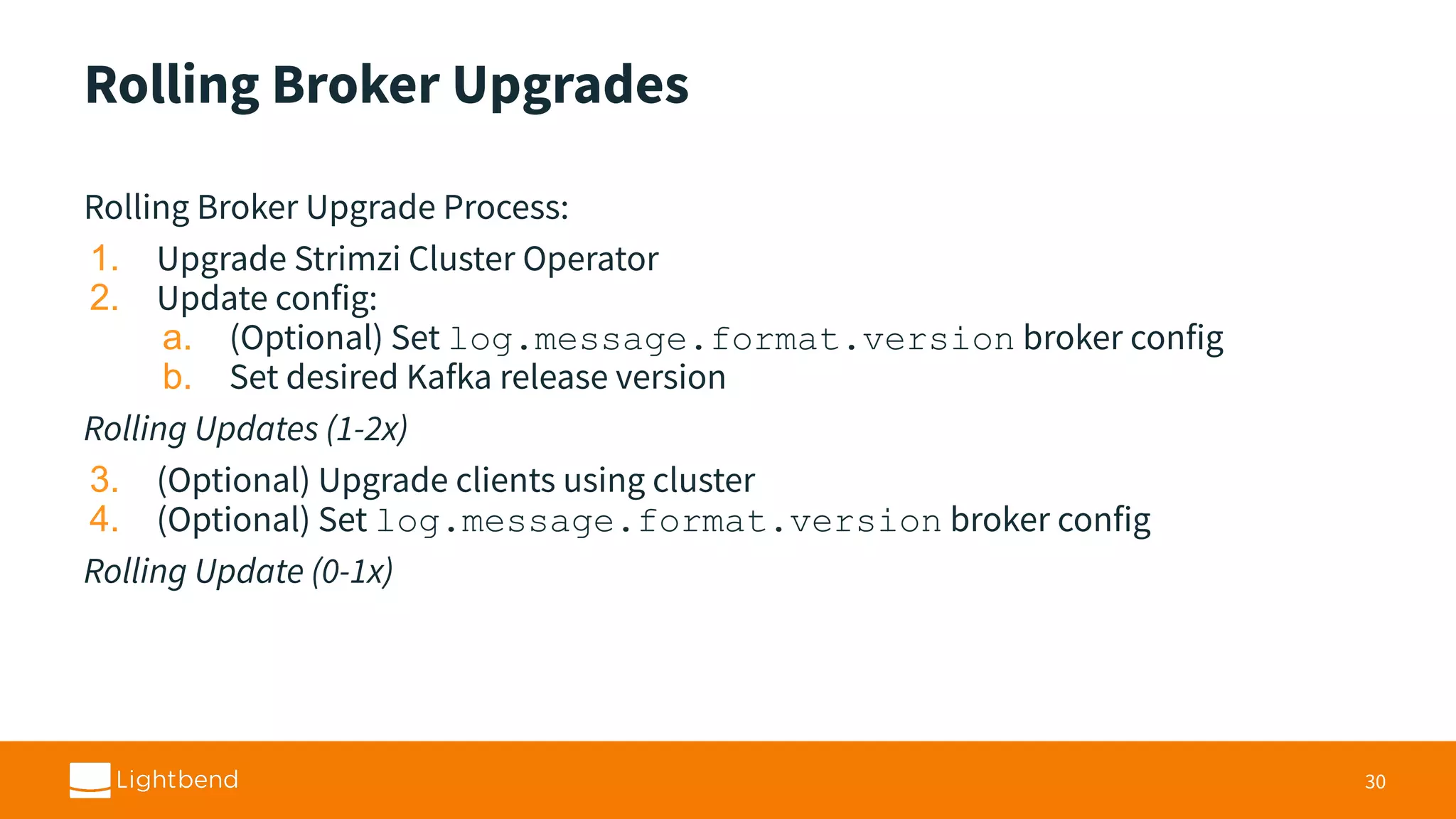 Rolling Broker Upgrades Rolling Broker Upgrade Process: 1. Upgrade Strimzi Cluster Operator 2. Update config: a. (Optional) Set log.message.format.version broker config b. Set desired Kafka release version Rolling Updates (1-2x) 3. (Optional) Upgrade clients using cluster 4. (Optional) Set log.message.format.version broker config Rolling Update (0-1x) 30 