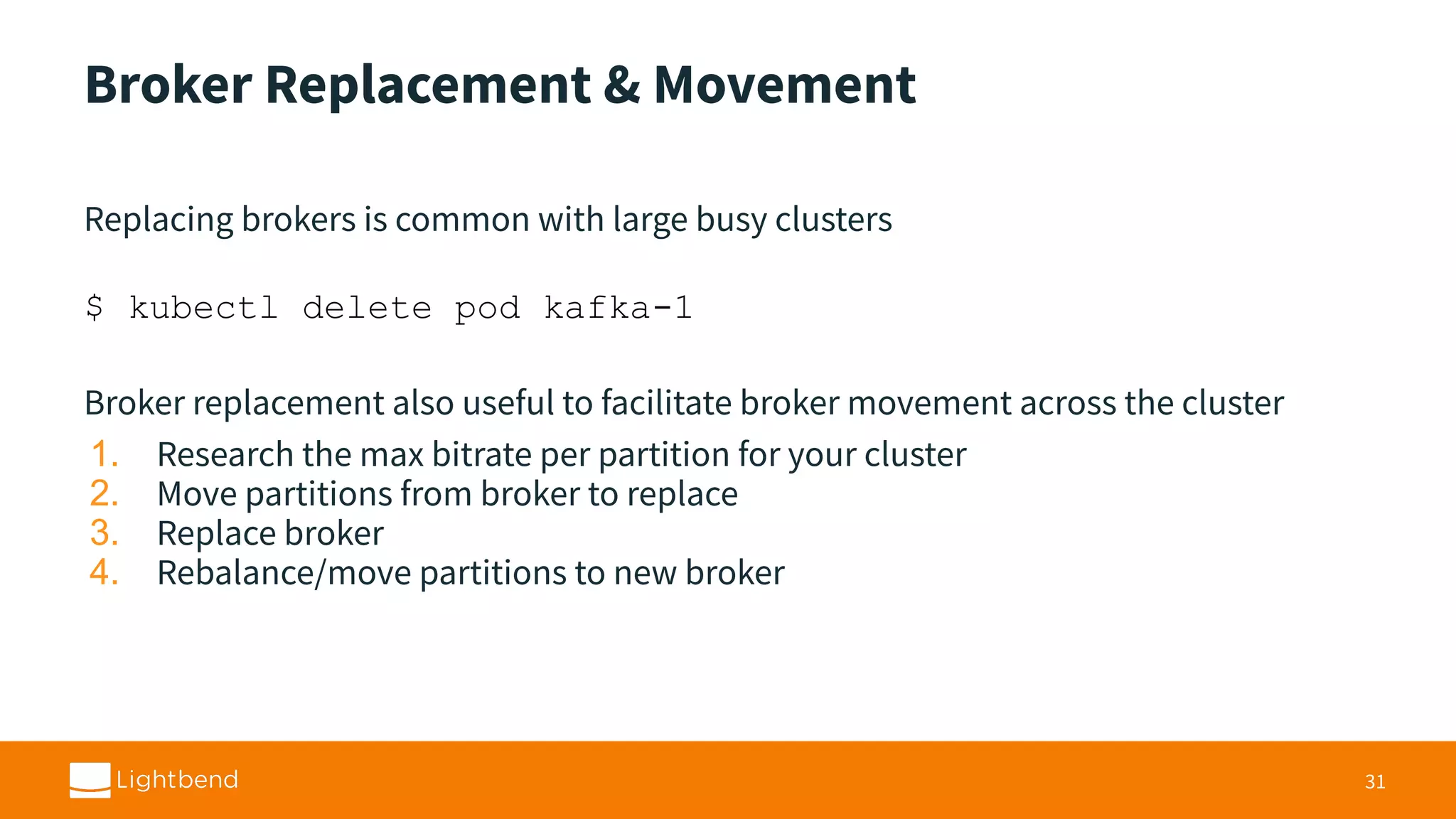 Broker Replacement & Movement Replacing brokers is common with large busy clusters $ kubectl delete pod kafka-1 Broker replacement also useful to facilitate broker movement across the cluster 1. Research the max bitrate per partition for your cluster 2. Move partitions from broker to replace 3. Replace broker 4. Rebalance/move partitions to new broker 31 