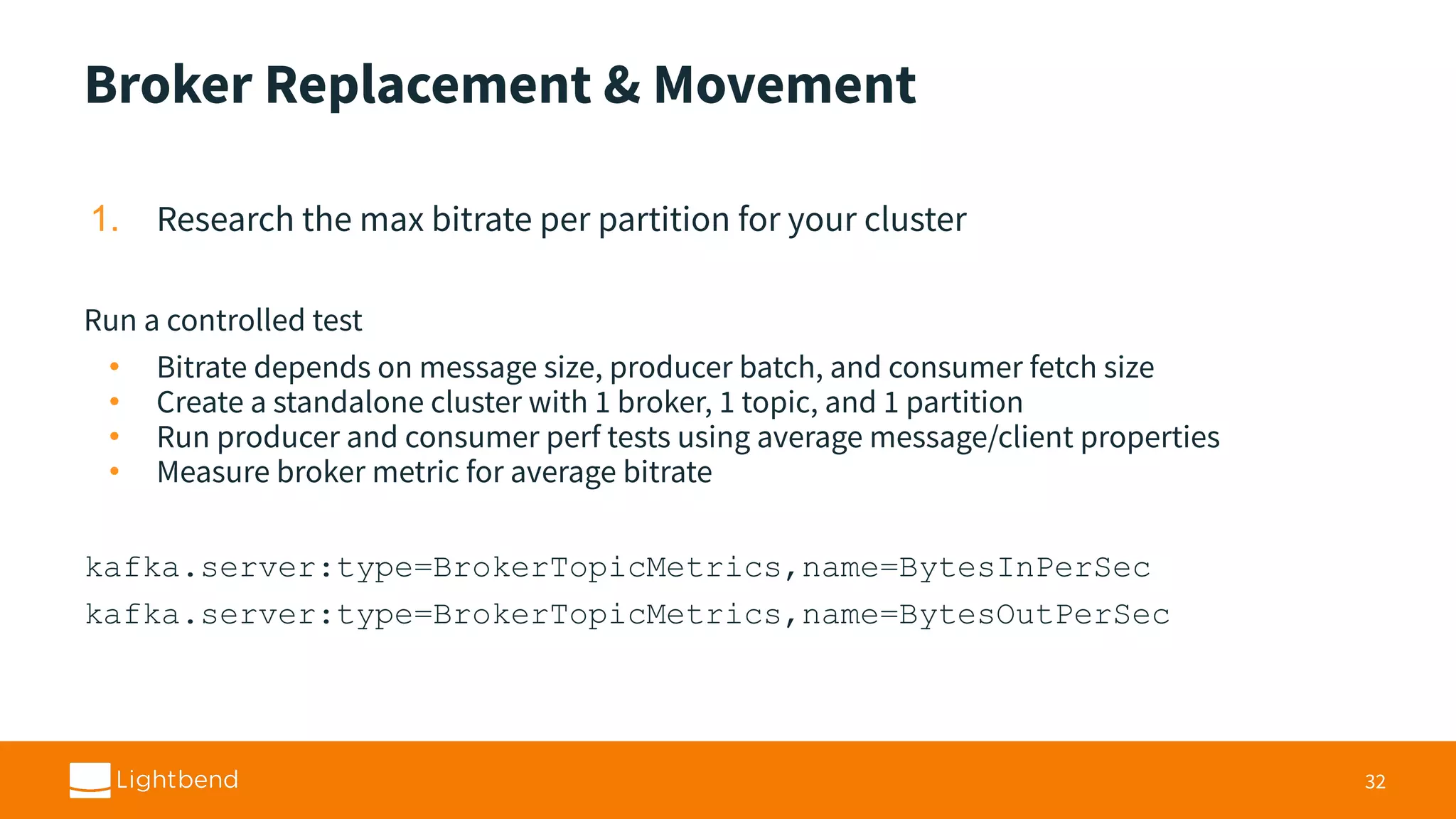 Broker Replacement & Movement 1. Research the max bitrate per partition for your cluster Run a controlled test • Bitrate depends on message size, producer batch, and consumer fetch size • Create a standalone cluster with 1 broker, 1 topic, and 1 partition • Run producer and consumer perf tests using average message/client properties • Measure broker metric for average bitrate kafka.server:type=BrokerTopicMetrics,name=BytesInPerSec kafka.server:type=BrokerTopicMetrics,name=BytesOutPerSec 32 