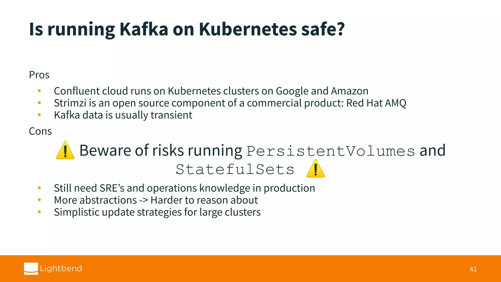 Is running Kafka on Kubernetes safe? Pros • Confluent cloud runs on Kubernetes clusters on Google and Amazon • Strimzi is an open source component of a commercial product: Red Hat AMQ • Kafka data is usually transient Cons ⚠ Beware of risks running PersistentVolumes and StatefulSets ⚠ • Still need SRE’s and operations knowledge in production • More abstractions -> Harder to reason about • Simplistic update strategies for large clusters 41 