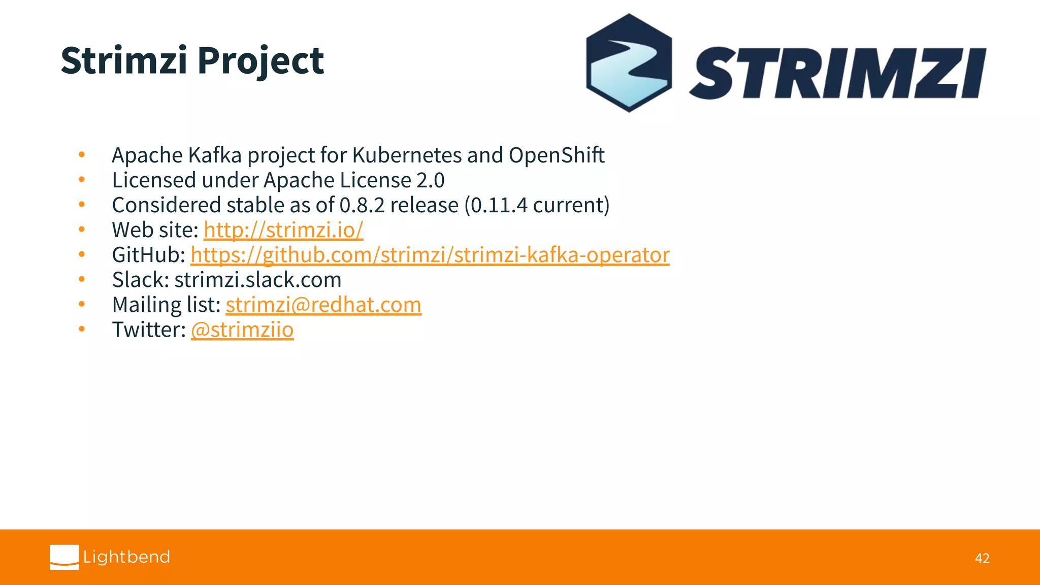 Strimzi Project • Apache Kafka project for Kubernetes and OpenShift • Licensed under Apache License 2.0 • Considered stable as of 0.8.2 release (0.11.4 current) • Web site: http://strimzi.io/ • GitHub: https://github.com/strimzi/strimzi-kafka-operator • Slack: strimzi.slack.com • Mailing list: strimzi@redhat.com • Twitter: @strimziio 42 