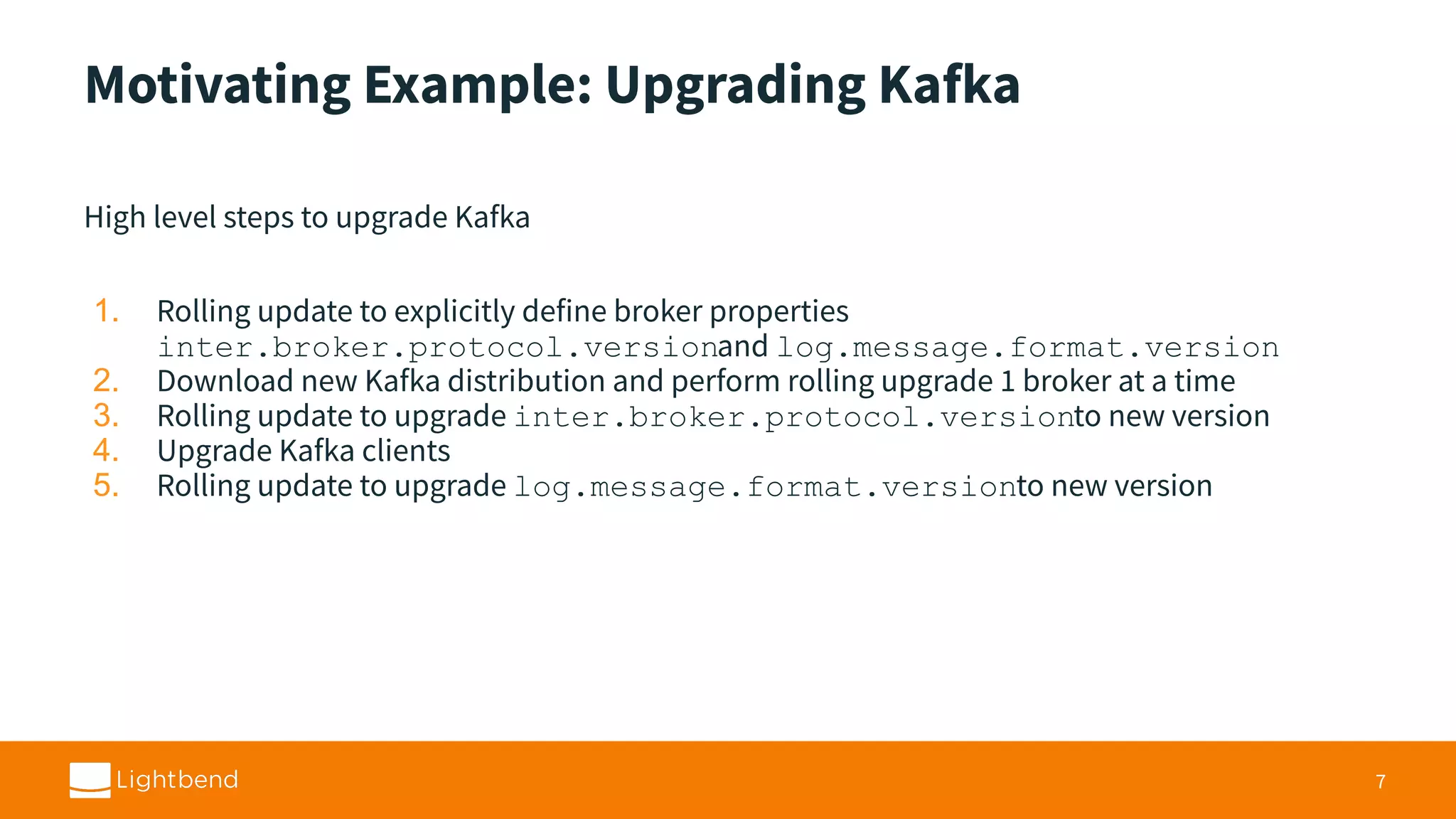 Motivating Example: Upgrading Kafka High level steps to upgrade Kafka 1. Rolling update to explicitly define broker properties inter.broker.protocol.versionand log.message.format.version 2. Download new Kafka distribution and perform rolling upgrade 1 broker at a time 3. Rolling update to upgrade inter.broker.protocol.versionto new version 4. Upgrade Kafka clients 5. Rolling update to upgrade log.message.format.versionto new version 7 