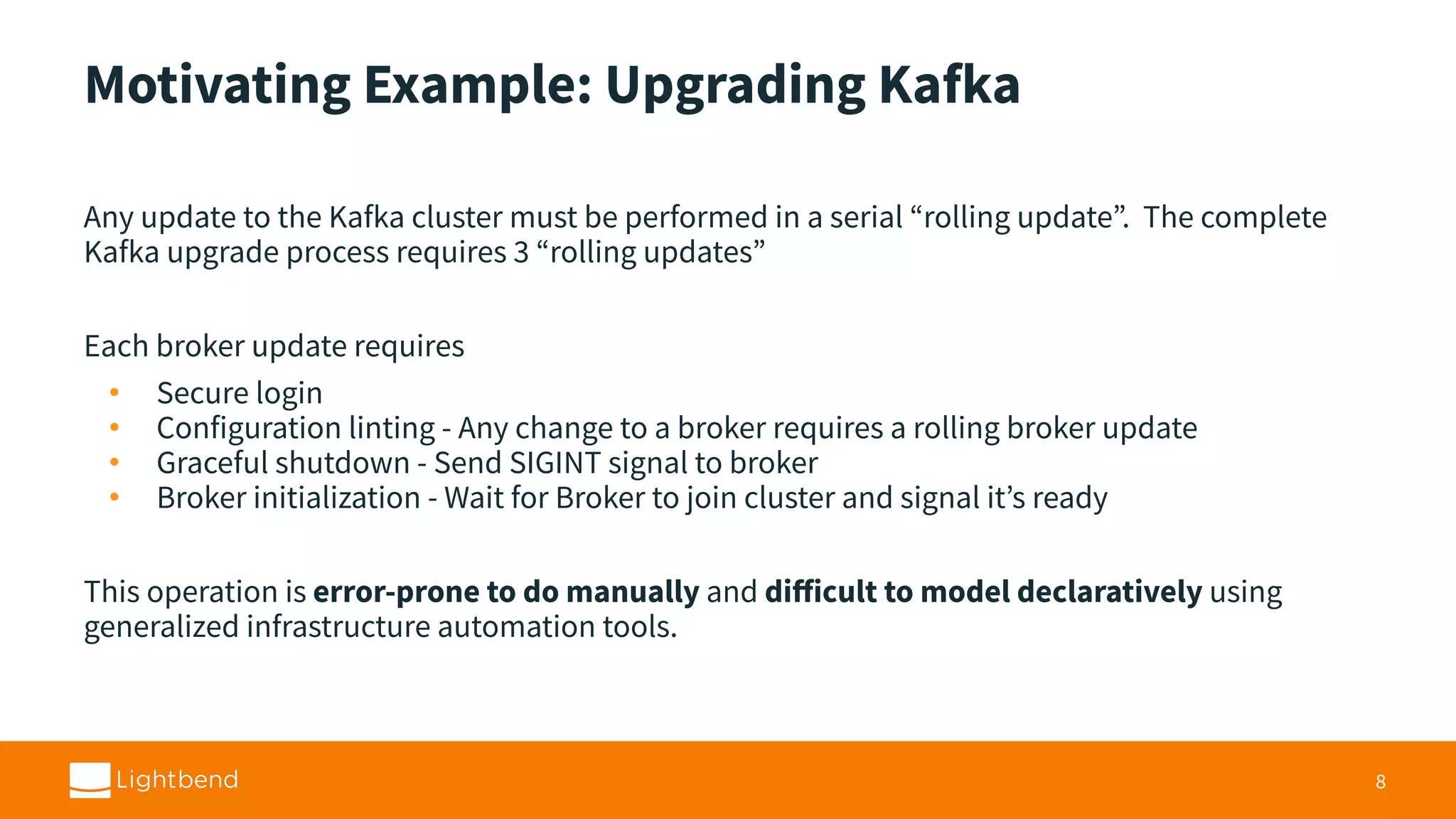 Motivating Example: Upgrading Kafka Any update to the Kafka cluster must be performed in a serial “rolling update”. The complete Kafka upgrade process requires 3 “rolling updates” Each broker update requires • Secure login • Configuration linting - Any change to a broker requires a rolling broker update • Graceful shutdown - Send SIGINT signal to broker • Broker initialization - Wait for Broker to join cluster and signal it’s ready This operation is error-prone to do manually and diﬀicult to model declaratively using generalized infrastructure automation tools. 8 