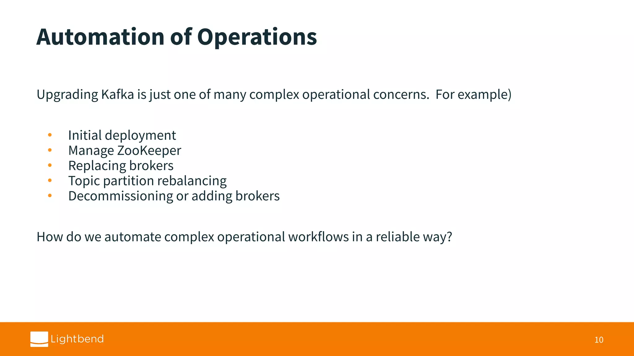 Automation of Operations Upgrading Kafka is just one of many complex operational concerns. For example) • Initial deployment • Manage ZooKeeper • Replacing brokers • Topic partition rebalancing • Decommissioning or adding brokers How do we automate complex operational workflows in a reliable way? 10 