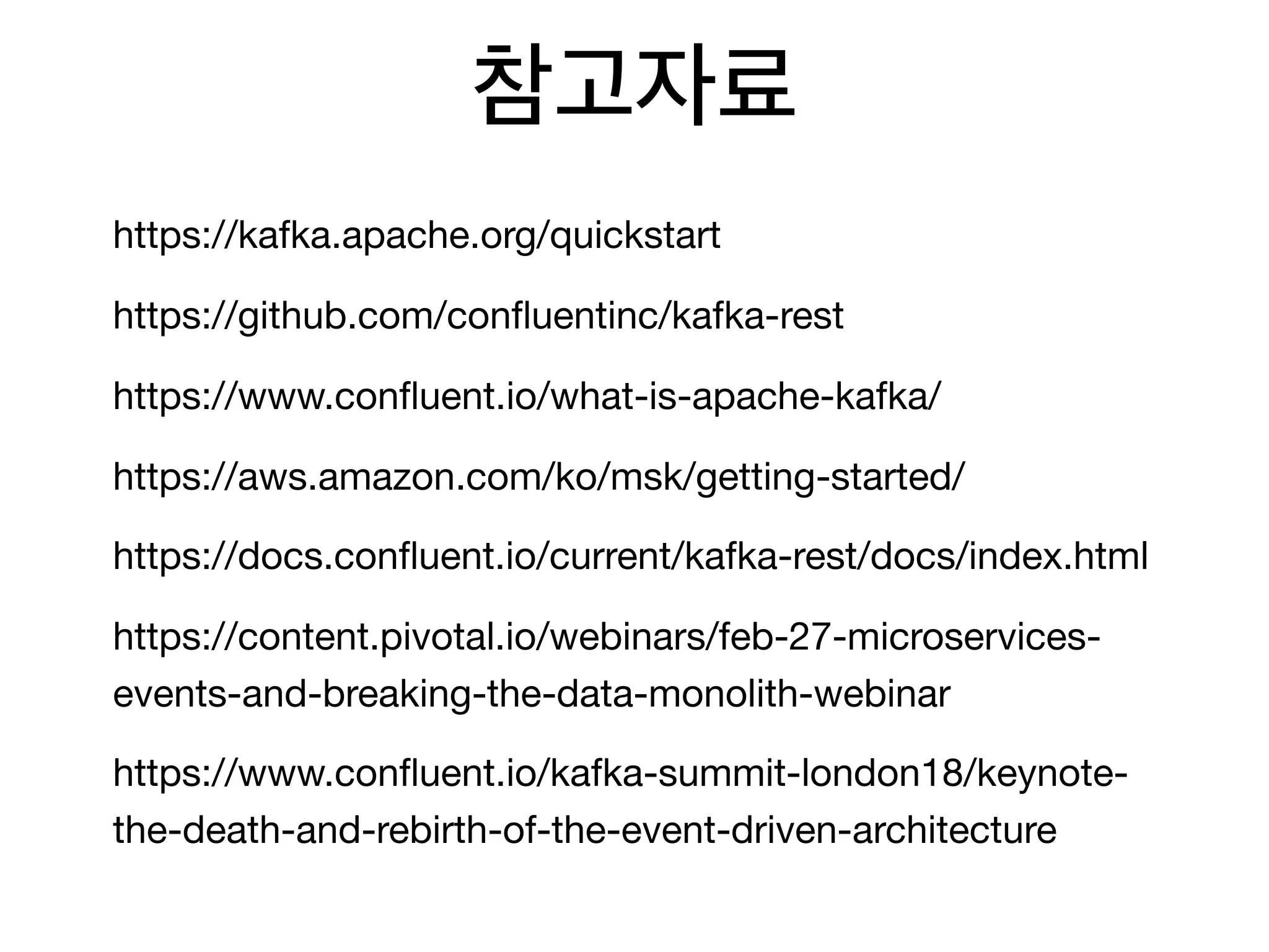 참고자료
https://kafka.apache.org/quickstart

https://github.com/conﬂuentinc/kafka-rest

https://www.conﬂuent.io/what-is-apache-kafka/

https://aws.amazon.com/ko/msk/getting-started/

https://docs.conﬂuent.io/current/kafka-rest/docs/index.html

https://content.pivotal.io/webinars/feb-27-microservices-
events-and-breaking-the-data-monolith-webinar

https://www.conﬂuent.io/kafka-summit-london18/keynote-
the-death-and-rebirth-of-the-event-driven-architecture
 