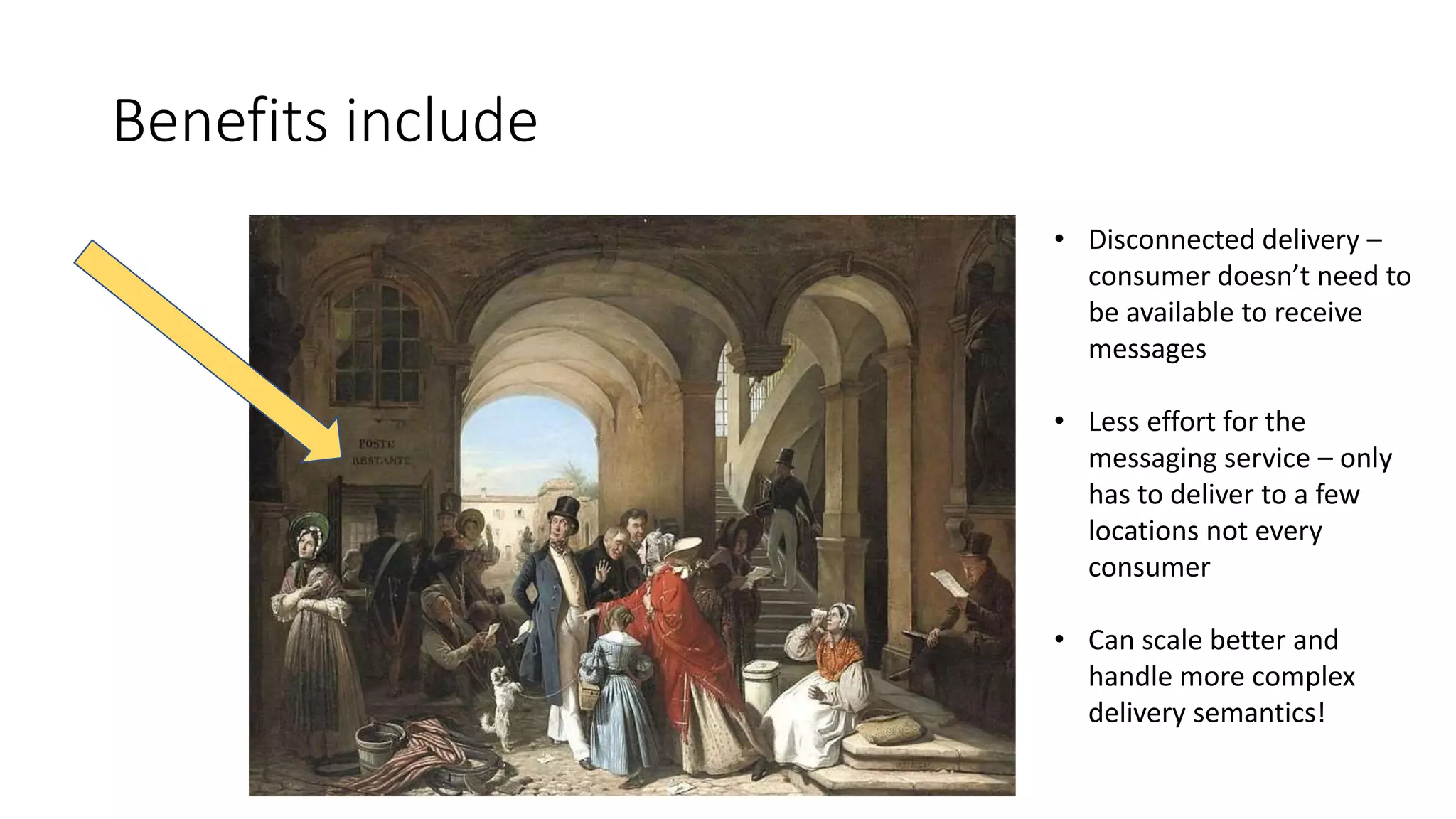 Benefits include
• Disconnected delivery –
consumer doesn’t need to
be available to receive
messages
• Less effort for the
messaging service – only
has to deliver to a few
locations not every
consumer
• Can scale better and
handle more complex
delivery semantics!
 