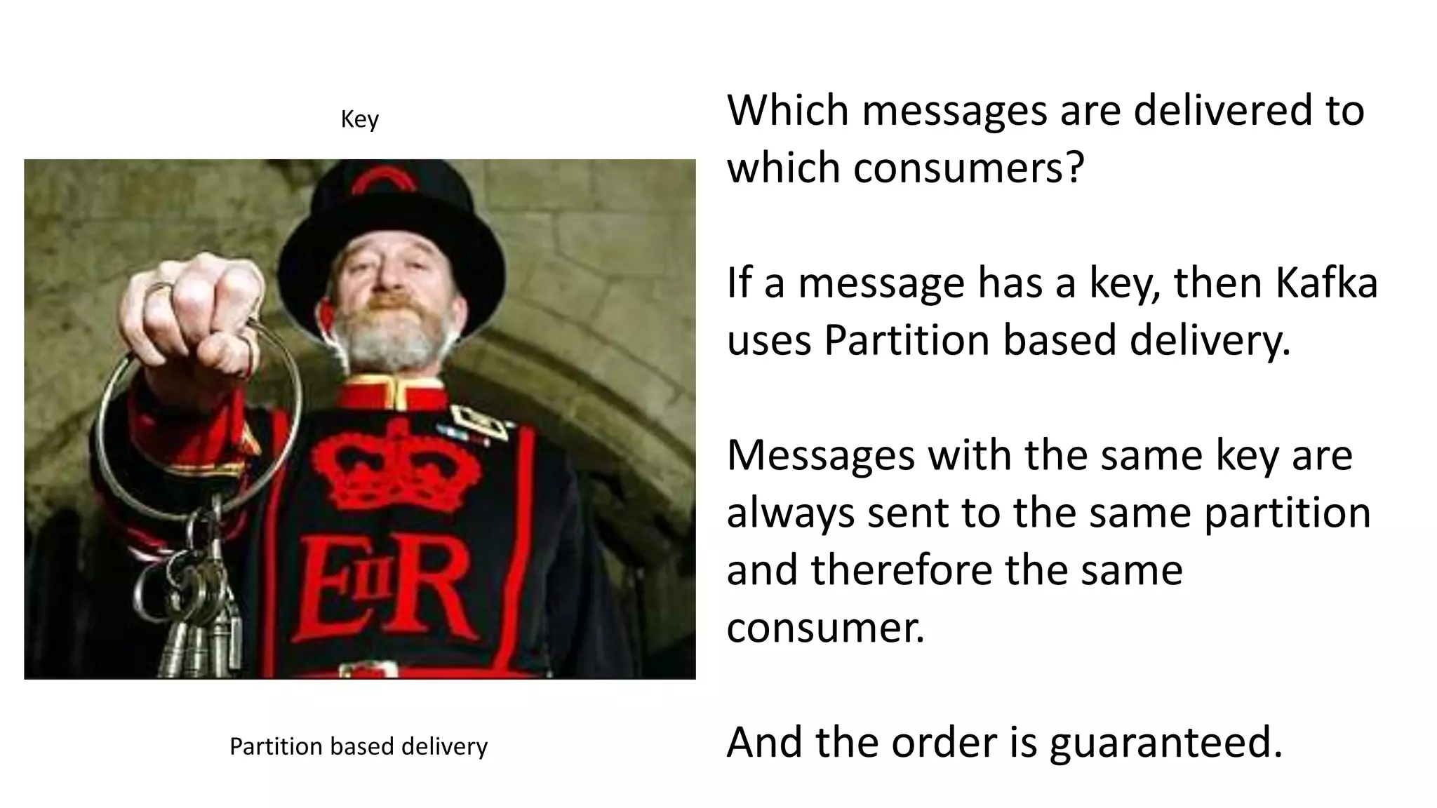 Key
Partition based delivery
Which messages are delivered to
which consumers?
If a message has a key, then Kafka
uses Partition based delivery.
Messages with the same key are
always sent to the same partition
and therefore the same
consumer.
And the order is guaranteed.
 