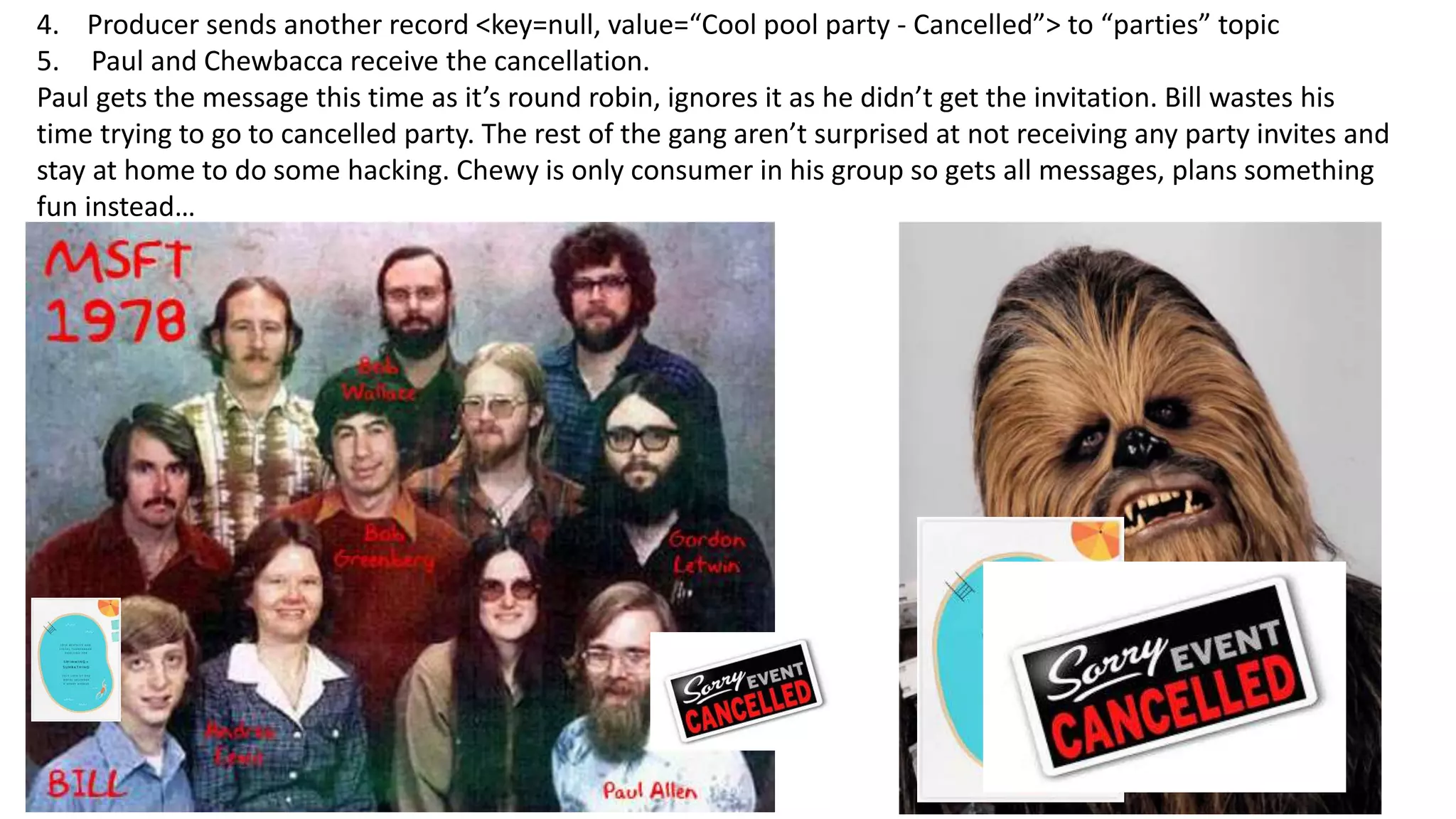 4. Producer sends another record <key=null, value=“Cool pool party - Cancelled”> to “parties” topic
5. Paul and Chewbacca receive the cancellation.
Paul gets the message this time as it’s round robin, ignores it as he didn’t get the invitation. Bill wastes his
time trying to go to cancelled party. The rest of the gang aren’t surprised at not receiving any party invites and
stay at home to do some hacking. Chewy is only consumer in his group so gets all messages, plans something
fun instead…
 