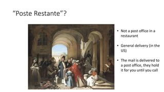 “Poste Restante”?
• Not a post office in a
restaurant
• General delivery (in the
US)
• The mail is delivered to
a post office, they hold
it for you until you call
 