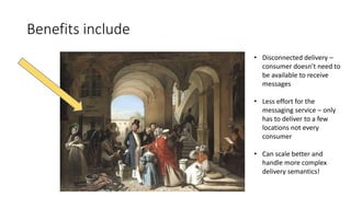 Benefits include
• Disconnected delivery –
consumer doesn’t need to
be available to receive
messages
• Less effort for the
messaging service – only
has to deliver to a few
locations not every
consumer
• Can scale better and
handle more complex
delivery semantics!
 