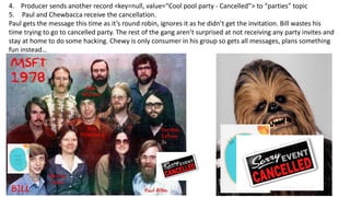 4. Producer sends another record <key=null, value=“Cool pool party - Cancelled”> to “parties” topic
5. Paul and Chewbacca receive the cancellation.
Paul gets the message this time as it’s round robin, ignores it as he didn’t get the invitation. Bill wastes his
time trying to go to cancelled party. The rest of the gang aren’t surprised at not receiving any party invites and
stay at home to do some hacking. Chewy is only consumer in his group so gets all messages, plans something
fun instead…
 