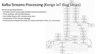 Kafka Streams Processing (Kongo IoT Blog series)
Streams processing features:
• Complex streams processing (multiple events and streams)
• Time, windows, and transformations
• Uses Kafka Streams API, includes state store
• Visualization of the streams topology
• Continuously computes the loads for trucks and checks if they are overloaded.
 