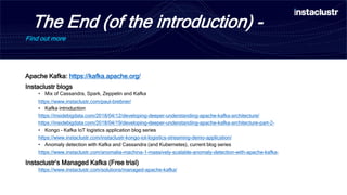 The End (of the introduction) -
Find out more
Apache Kafka: https://kafka.apache.org/
Instaclustr blogs
• Mix of Cassandra, Spark, Zeppelin and Kafka
https://www.instaclustr.com/paul-brebner/
• Kafka introduction
https://insidebigdata.com/2018/04/12/developing-deeper-understanding-apache-kafka-architecture/
https://insidebigdata.com/2018/04/19/developing-deeper-understanding-apache-kafka-architecture-part-2-
• Kongo – Kafka IoT logistics application blog series
https://www.instaclustr.com/instaclustr-kongo-iot-logistics-streaming-demo-application/
• Anomaly detection with Kafka and Cassandra (and Kubernetes), current blog series
https://www.instaclustr.com/anomalia-machina-1-massively-scalable-anomaly-detection-with-apache-kafka-
Instaclustr’s Managed Kafka (Free trial)
https://www.instaclustr.com/solutions/managed-apache-kafka/
 