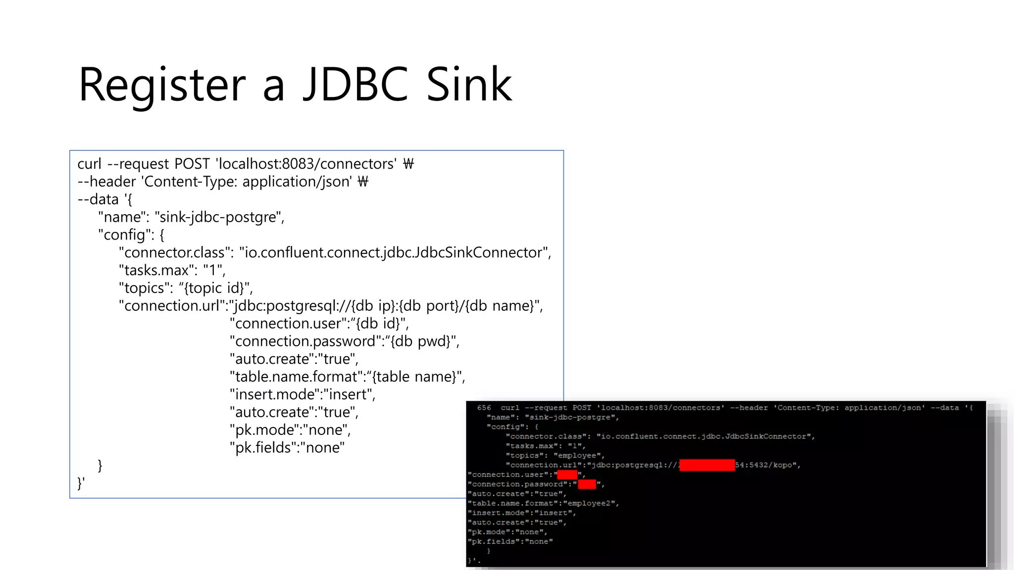 Register a JDBC Sink
curl --request POST 'localhost:8083/connectors' 
--header 'Content-Type: application/json' 
--data '{
"name": "sink-jdbc-postgre",
"config": {
"connector.class": "io.confluent.connect.jdbc.JdbcSinkConnector",
"tasks.max": "1",
"topics": “{topic id}",
"connection.url":"jdbc:postgresql://{db ip}:{db port}/{db name}",
"connection.user":“{db id}",
"connection.password":“{db pwd}",
"auto.create":"true",
"table.name.format":“{table name}",
"insert.mode":"insert",
"auto.create":"true",
"pk.mode":"none",
"pk.fields":"none"
}
}'
 