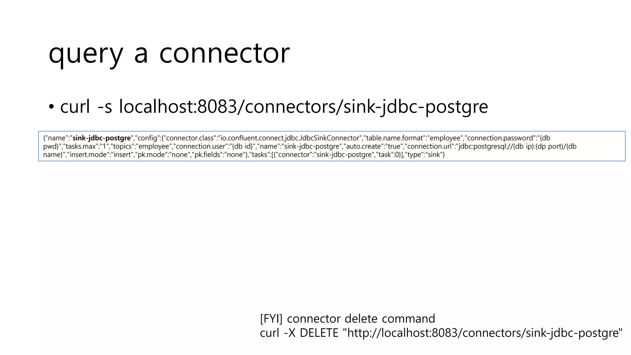 query a connector
• curl -s localhost:8083/connectors/sink-jdbc-postgre
{"name":"sink-jdbc-postgre","config":{"connector.class":"io.confluent.connect.jdbc.JdbcSinkConnector","table.name.format":"employee","connection.password":“{db
pwd}","tasks.max":"1","topics":"employee","connection.user":“{db id}","name":"sink-jdbc-postgre","auto.create":"true","connection.url":"jdbc:postgresql://{db ip}:{dp port}/{db
name}","insert.mode":"insert","pk.mode":"none","pk.fields":"none"},"tasks":[{"connector":"sink-jdbc-postgre","task":0}],"type":"sink"}
[FYI] connector delete command
curl -X DELETE "http://localhost:8083/connectors/sink-jdbc-postgre"
 