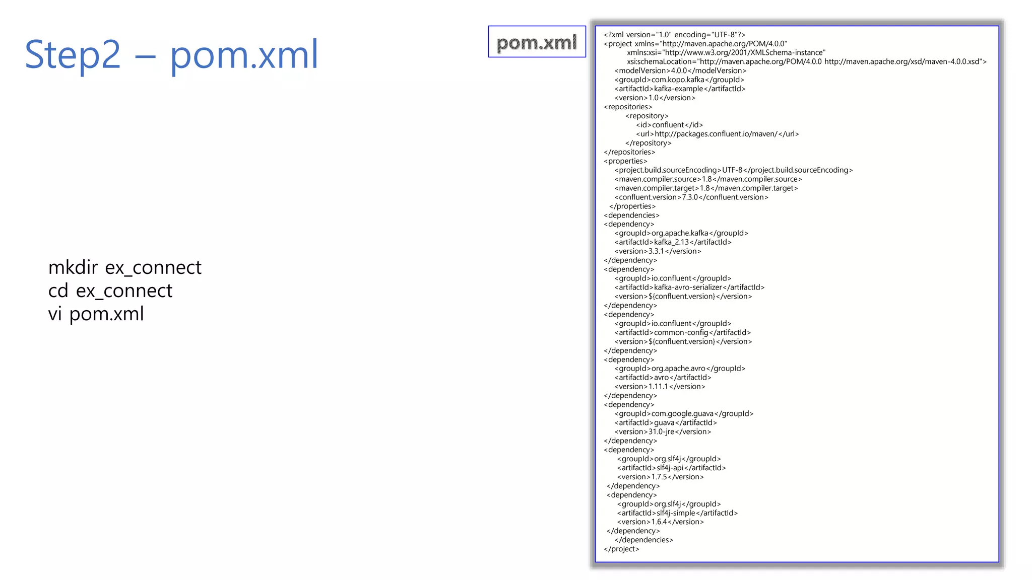 Step2 – pom.xml
<?xml version="1.0" encoding="UTF-8"?>
<project xmlns="http://maven.apache.org/POM/4.0.0"
xmlns:xsi="http://www.w3.org/2001/XMLSchema-instance"
xsi:schemaLocation="http://maven.apache.org/POM/4.0.0 http://maven.apache.org/xsd/maven-4.0.0.xsd">
<modelVersion>4.0.0</modelVersion>
<groupId>com.kopo.kafka</groupId>
<artifactId>kafka-example</artifactId>
<version>1.0</version>
<repositories>
<repository>
<id>confluent</id>
<url>http://packages.confluent.io/maven/</url>
</repository>
</repositories>
<properties>
<project.build.sourceEncoding>UTF-8</project.build.sourceEncoding>
<maven.compiler.source>1.8</maven.compiler.source>
<maven.compiler.target>1.8</maven.compiler.target>
<confluent.version>7.3.0</confluent.version>
</properties>
<dependencies>
<dependency>
<groupId>org.apache.kafka</groupId>
<artifactId>kafka_2.13</artifactId>
<version>3.3.1</version>
</dependency>
<dependency>
<groupId>io.confluent</groupId>
<artifactId>kafka-avro-serializer</artifactId>
<version>${confluent.version}</version>
</dependency>
<dependency>
<groupId>io.confluent</groupId>
<artifactId>common-config</artifactId>
<version>${confluent.version}</version>
</dependency>
<dependency>
<groupId>org.apache.avro</groupId>
<artifactId>avro</artifactId>
<version>1.11.1</version>
</dependency>
<dependency>
<groupId>com.google.guava</groupId>
<artifactId>guava</artifactId>
<version>31.0-jre</version>
</dependency>
<dependency>
<groupId>org.slf4j</groupId>
<artifactId>slf4j-api</artifactId>
<version>1.7.5</version>
</dependency>
<dependency>
<groupId>org.slf4j</groupId>
<artifactId>slf4j-simple</artifactId>
<version>1.6.4</version>
</dependency>
</dependencies>
</project>
mkdir ex_connect
cd ex_connect
vi pom.xml
 