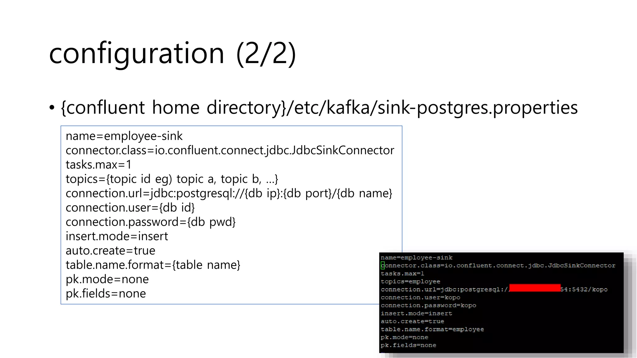 configuration (2/2)
• {confluent home directory}/etc/kafka/sink-postgres.properties
name=employee-sink
connector.class=io.confluent.connect.jdbc.JdbcSinkConnector
tasks.max=1
topics={topic id eg) topic a, topic b, …}
connection.url=jdbc:postgresql://{db ip}:{db port}/{db name}
connection.user={db id}
connection.password={db pwd}
insert.mode=insert
auto.create=true
table.name.format={table name}
pk.mode=none
pk.fields=none
 