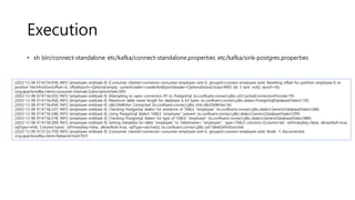 Execution
• sh bin/connect-standalone etc/kafka/connect-standalone.properties etc/kafka/sink-postgres.properties
[2022-12-08 07:42:54,056] INFO [employee-sink|task-0] [Consumer clientId=connector-consumer-employee-sink-0, groupId=connect-employee-sink] Resetting offset for partition employee-0 to
position FetchPosition{offset=0, offsetEpoch=Optional.empty, currentLeader=LeaderAndEpoch{leader=Optional[slave2.kopo:9092 (id: 3 rack: null)], epoch=0}}.
(org.apache.kafka.clients.consumer.internals.SubscriptionState:399)
[2022-12-08 07:47:56,035] INFO [employee-sink|task-0] Attempting to open connection #1 to PostgreSql (io.confluent.connect.jdbc.util.CachedConnectionProvider:79)
[2022-12-08 07:47:56,456] INFO [employee-sink|task-0] Maximum table name length for database is 63 bytes (io.confluent.connect.jdbc.dialect.PostgreSqlDatabaseDialect:130)
[2022-12-08 07:47:56,456] INFO [employee-sink|task-0] JdbcDbWriter Connected (io.confluent.connect.jdbc.sink.JdbcDbWriter:56)
[2022-12-08 07:47:56,531] INFO [employee-sink|task-0] Checking PostgreSql dialect for existence of TABLE "employee" (io.confluent.connect.jdbc.dialect.GenericDatabaseDialect:586)
[2022-12-08 07:47:56,548] INFO [employee-sink|task-0] Using PostgreSql dialect TABLE "employee" present (io.confluent.connect.jdbc.dialect.GenericDatabaseDialect:594)
[2022-12-08 07:47:56,578] INFO [employee-sink|task-0] Checking PostgreSql dialect for type of TABLE "employee" (io.confluent.connect.jdbc.dialect.GenericDatabaseDialect:880)
[2022-12-08 07:47:56,589] INFO [employee-sink|task-0] Setting metadata for table "employee" to Table{name='"employee"', type=TABLE columns=[Column{'idx', isPrimaryKey=false, allowsNull=true,
sqlType=int4}, Column{'name', isPrimaryKey=false, allowsNull=true, sqlType=varchar}]} (io.confluent.connect.jdbc.util.TableDefinitions:64)
[2022-12-08 07:51:53,759] INFO [employee-sink|task-0] [Consumer clientId=connector-consumer-employee-sink-0, groupId=connect-employee-sink] Node -1 disconnected.
(org.apache.kafka.clients.NetworkClient:937)
 