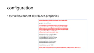 configuration
• etc/kafka/connect-distributed.properties
bootstrap.servers=master:9092,slave1:9091,slave2:9092
group.id=connect-cluster
key.converter=io.confluent.connect.avro.AvroConverter
key.converter.schema.registry.url=http://localhost:8081
value.converter=io.confluent.connect.avro.AvroConverter
value.converter.schema.registry.url=http://localhost:8081
key.converter.schemas.enable=false
value.converter.schemas.enable=false
offset.storage.topic=connect-offsets
offset.storage.replication.factor=1
config.storage.topic=connect-configs
config.storage.replication.factor=1
status.storage.topic=connect-status
status.storage.replication.factor=1
offset.flush.interval.ms=10000
plugin.path=/root/confluent-7.3.0/share/confluentinc-kafka-connect-jdbc-10.6.0
 