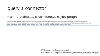 query a connector
• curl -s localhost:8083/connectors/sink-jdbc-postgre
{"name":"sink-jdbc-postgre","config":{"connector.class":"io.confluent.connect.jdbc.JdbcSinkConnector","table.name.format":"employee","connection.password":“{db
pwd}","tasks.max":"1","topics":"employee","connection.user":“{db id}","name":"sink-jdbc-postgre","auto.create":"true","connection.url":"jdbc:postgresql://{db ip}:{dp port}/{db
name}","insert.mode":"insert","pk.mode":"none","pk.fields":"none"},"tasks":[{"connector":"sink-jdbc-postgre","task":0}],"type":"sink"}
[FYI] connector delete command
curl -X DELETE "http://localhost:8083/connectors/sink-jdbc-postgre"
 