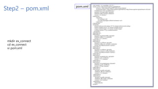 Step2 – pom.xml
<?xml version="1.0" encoding="UTF-8"?>
<project xmlns="http://maven.apache.org/POM/4.0.0"
xmlns:xsi="http://www.w3.org/2001/XMLSchema-instance"
xsi:schemaLocation="http://maven.apache.org/POM/4.0.0 http://maven.apache.org/xsd/maven-4.0.0.xsd">
<modelVersion>4.0.0</modelVersion>
<groupId>com.kopo.kafka</groupId>
<artifactId>kafka-example</artifactId>
<version>1.0</version>
<repositories>
<repository>
<id>confluent</id>
<url>http://packages.confluent.io/maven/</url>
</repository>
</repositories>
<properties>
<project.build.sourceEncoding>UTF-8</project.build.sourceEncoding>
<maven.compiler.source>1.8</maven.compiler.source>
<maven.compiler.target>1.8</maven.compiler.target>
<confluent.version>7.3.0</confluent.version>
</properties>
<dependencies>
<dependency>
<groupId>org.apache.kafka</groupId>
<artifactId>kafka_2.13</artifactId>
<version>3.3.1</version>
</dependency>
<dependency>
<groupId>io.confluent</groupId>
<artifactId>kafka-avro-serializer</artifactId>
<version>${confluent.version}</version>
</dependency>
<dependency>
<groupId>io.confluent</groupId>
<artifactId>common-config</artifactId>
<version>${confluent.version}</version>
</dependency>
<dependency>
<groupId>org.apache.avro</groupId>
<artifactId>avro</artifactId>
<version>1.11.1</version>
</dependency>
<dependency>
<groupId>com.google.guava</groupId>
<artifactId>guava</artifactId>
<version>31.0-jre</version>
</dependency>
<dependency>
<groupId>org.slf4j</groupId>
<artifactId>slf4j-api</artifactId>
<version>1.7.5</version>
</dependency>
<dependency>
<groupId>org.slf4j</groupId>
<artifactId>slf4j-simple</artifactId>
<version>1.6.4</version>
</dependency>
</dependencies>
</project>
mkdir ex_connect
cd ex_connect
vi pom.xml
 