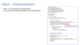 Step3 – Implementation
mkdir -p src/main/java/com/kopo/kafka
vi src/main/java/com/kopo/kafka/ConnectProducer.java
package com.kopo.kafka;
import org.apache.avro.generic.GenericData;
import org.apache.avro.generic.GenericRecord;
import org.apache.kafka.clients.producer.KafkaProducer;
import org.apache.kafka.clients.producer.ProducerConfig;
import org.apache.kafka.clients.producer.ProducerRecord;
import org.apache.kafka.common.serialization.StringSerializer;
import io.confluent.kafka.serializers.KafkaAvroSerializer;
import org.apache.avro.Schema;
import java.util.Properties;
import java.util.Random;
import java.util.UUID;
public class ConnectProducer {
private final static String TOPIC_NAME = "employee";
private final static String BOOTSTRAP_SERVERS = "localhost:9092";
public static void main(String[] args) {
Properties configs = new Properties();
configs.put(ProducerConfig.BOOTSTRAP_SERVERS_CONFIG, BOOTSTRAP_SERVERS);
//configs.put(ProducerConfig.KEY_SERIALIZER_CLASS_CONFIG, StringSerializer.class.getName());
configs.setProperty("key.serializer", KafkaAvroSerializer.class.getName());
configs.setProperty("value.serializer", KafkaAvroSerializer.class.getName());
configs.setProperty("schema.registry.url", "http://192.168.56.30:8081");
String schema = "{"
// + ""namespace": "myrecord","
+ " "name": "kafka_employee","
+ " "type": "record","
+ " "fields": ["
+ " {"name": "idx", "type": "int"},"
+ " {"name": "name", "type": "string"}"
+ " ]"
+ "}";
Schema.Parser parser = new Schema.Parser();
Schema avroSchema1 = parser.parse(schema);
// generate avro generic record
GenericRecord avroRecord = new GenericData.Record(avroSchema1);
avroRecord.put("idx", 100);
avroRecord.put("name", "test-name");
KafkaProducer<String, GenericRecord> producer = new KafkaProducer<>(configs);
ProducerRecord<String, GenericRecord> record = new ProducerRecord<>(TOPIC_NAME, avroRecord);
producer.send(record);
producer.flush();
producer.close();
}
}
schema registry running server
 