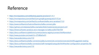 Reference
• https://mvnrepository.com/artifact/org.apache.avro/avro/1.11.1
• https://mvnrepository.com/artifact/com.google.guava/guava/31.0-jre
• https://mvnrepository.com/artifact/io.confluent/kafka-avro-serializer/7.3.0
• https://www.confluent.io/hub/confluentinc/kafka-connect-jdbc
• https://github.com/datastax/kafka-examples/blob/master/producers/pom.xml
• https://itnext.io/howto-produce-avro-messages-to-kafka-ec0b770e1f54
• https://docs.confluent.io/platform/current/schema-registry/connect.html#protobuf
• https://www.youtube.com/watch?v=ZTVBfskFwYY
• https://wecandev.tistory.com/110
• https://docs.confluent.io/kafka-connectors/jdbc/current/sink-connector/overview.html#suggested-reading
• https://docs.confluent.io/kafka-connectors/self-managed/userguide.html#worker-configuration-properties-file
• https://wecandev.tistory.com/110
 
