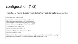 configuration (1/2)
• {confluent home directory}/etc/kafka/connect-standalone.properties
bootstrap.servers=localhost:9092
key.converter=io.confluent.connect.avro.AvroConverter
key.converter.schema.registry.url=http://localhost:8081
value.converter=io.confluent.connect.avro.AvroConverter
value.converter.schema.registry.url=http://localhost:8081
key.converter.schemas.enable=true
value.converter.schemas.enable=true
offset.storage.file.filename=/tmp/connect.offsets
offset.flush.interval.ms=10000
# Set to a list of filesystem paths separated by commas (,) to enable class loading isolation for plugins
plugin.path=/root/confluent-7.3.0/share/confluentinc-kafka-connect-jdbc-10.6.0
 