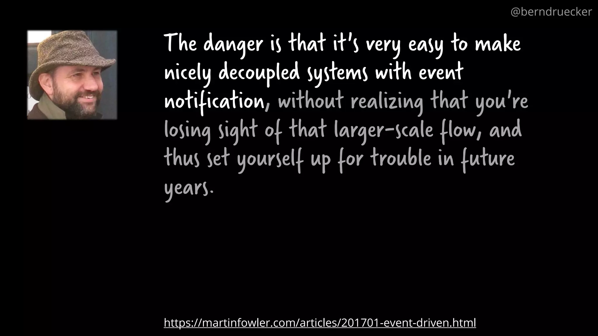 The danger is that it's very easy to make nicely decoupled systems with event notification, without realizing that you're losing sight of that larger-scale flow, and thus set yourself up for trouble in future years. https://martinfowler.com/articles/201701-event-driven.html @berndruecker 
