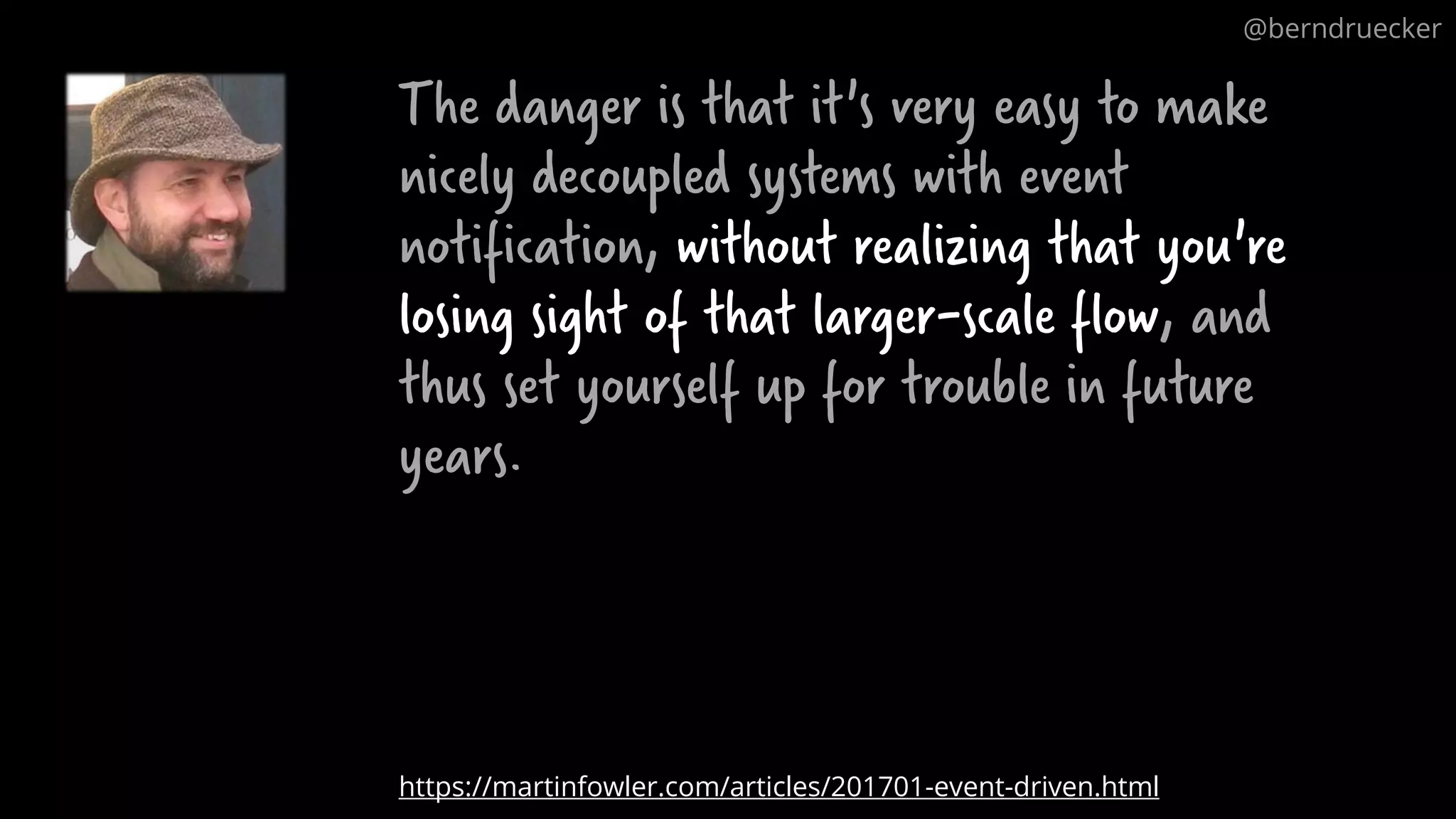 The danger is that it's very easy to make nicely decoupled systems with event notification, without realizing that you're losing sight of that larger-scale flow, and thus set yourself up for trouble in future years. https://martinfowler.com/articles/201701-event-driven.html @berndruecker 