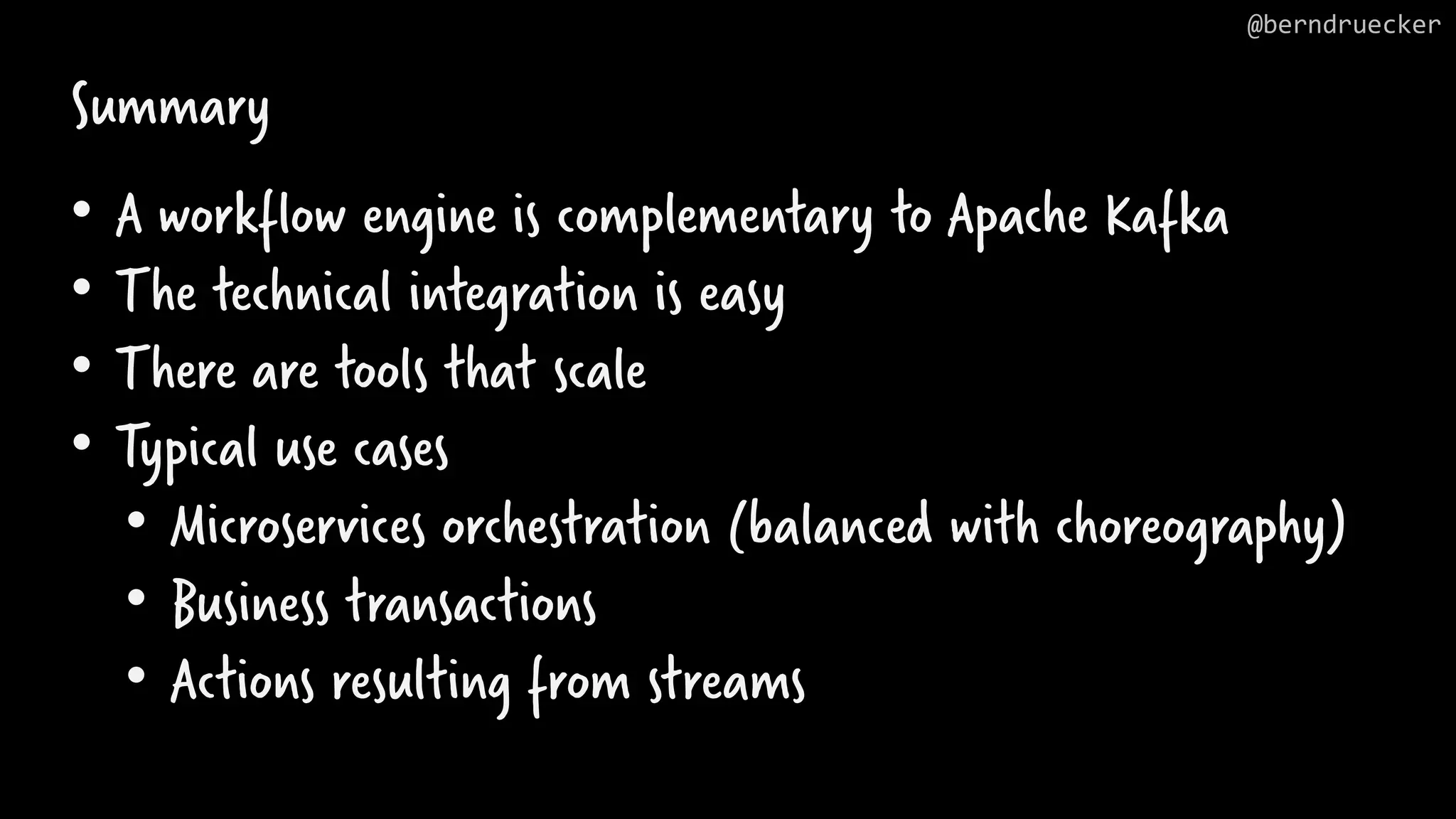 Summary • A workflow engine is complementary to Apache Kafka • The technical integration is easy • There are tools that scale • Typical use cases • Microservices orchestration (balanced with choreography) • Business transactions • Actions resulting from streams @berndruecker 