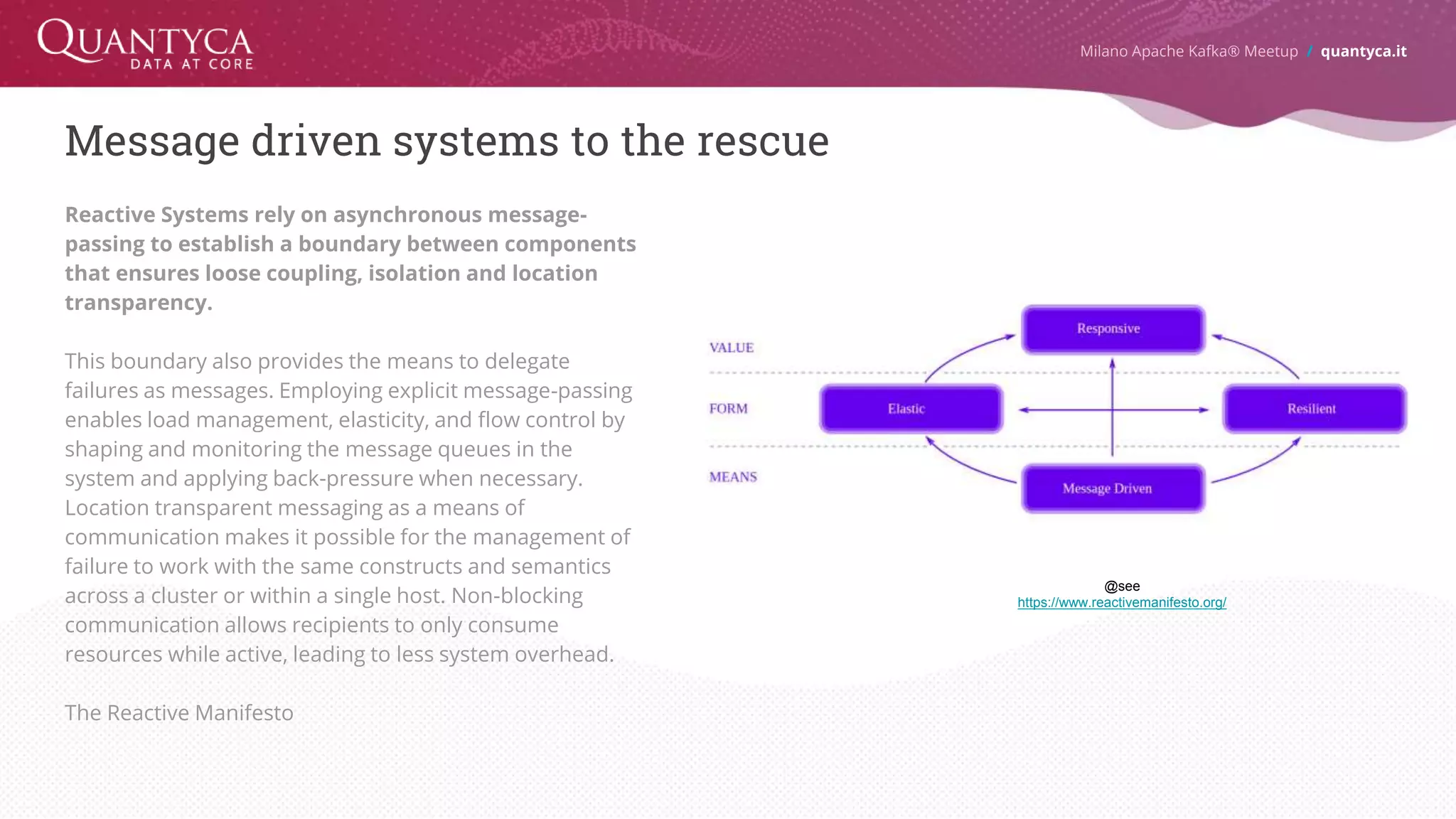 Message driven systems to the rescue Reactive Systems rely on asynchronous message- passing to establish a boundary between components that ensures loose coupling, isolation and location transparency. This boundary also provides the means to delegate failures as messages. Employing explicit message-passing enables load management, elasticity, and flow control by shaping and monitoring the message queues in the system and applying back-pressure when necessary. Location transparent messaging as a means of communication makes it possible for the management of failure to work with the same constructs and semantics across a cluster or within a single host. Non-blocking communication allows recipients to only consume resources while active, leading to less system overhead. The Reactive Manifesto Milano Apache Kafka® Meetup / quantyca.it @see https://www.reactivemanifesto.org/ 