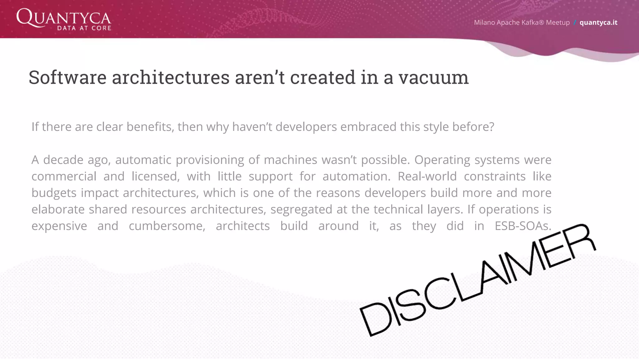 Software architectures aren’t created in a vacuum If there are clear benefits, then why haven’t developers embraced this style before? A decade ago, automatic provisioning of machines wasn’t possible. Operating systems were commercial and licensed, with little support for automation. Real-world constraints like budgets impact architectures, which is one of the reasons developers build more and more elaborate shared resources architectures, segregated at the technical layers. If operations is expensive and cumbersome, architects build around it, as they did in ESB-SOAs. Milano Apache Kafka® Meetup / quantyca.it 