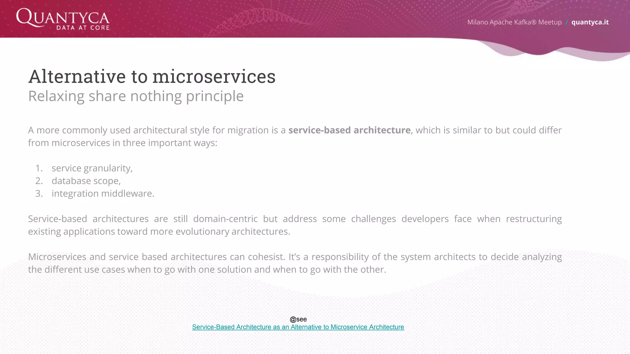 Alternative to microservices Relaxing share nothing principle A more commonly used architectural style for migration is a service-based architecture, which is similar to but could differ from microservices in three important ways: 1. service granularity, 2. database scope, 3. integration middleware. Service-based architectures are still domain-centric but address some challenges developers face when restructuring existing applications toward more evolutionary architectures. Microservices and service based architectures can cohesist. It’s a responsibility of the system architects to decide analyzing the different use cases when to go with one solution and when to go with the other. Milano Apache Kafka® Meetup / quantyca.it @see Service-Based Architecture as an Alternative to Microservice Architecture 