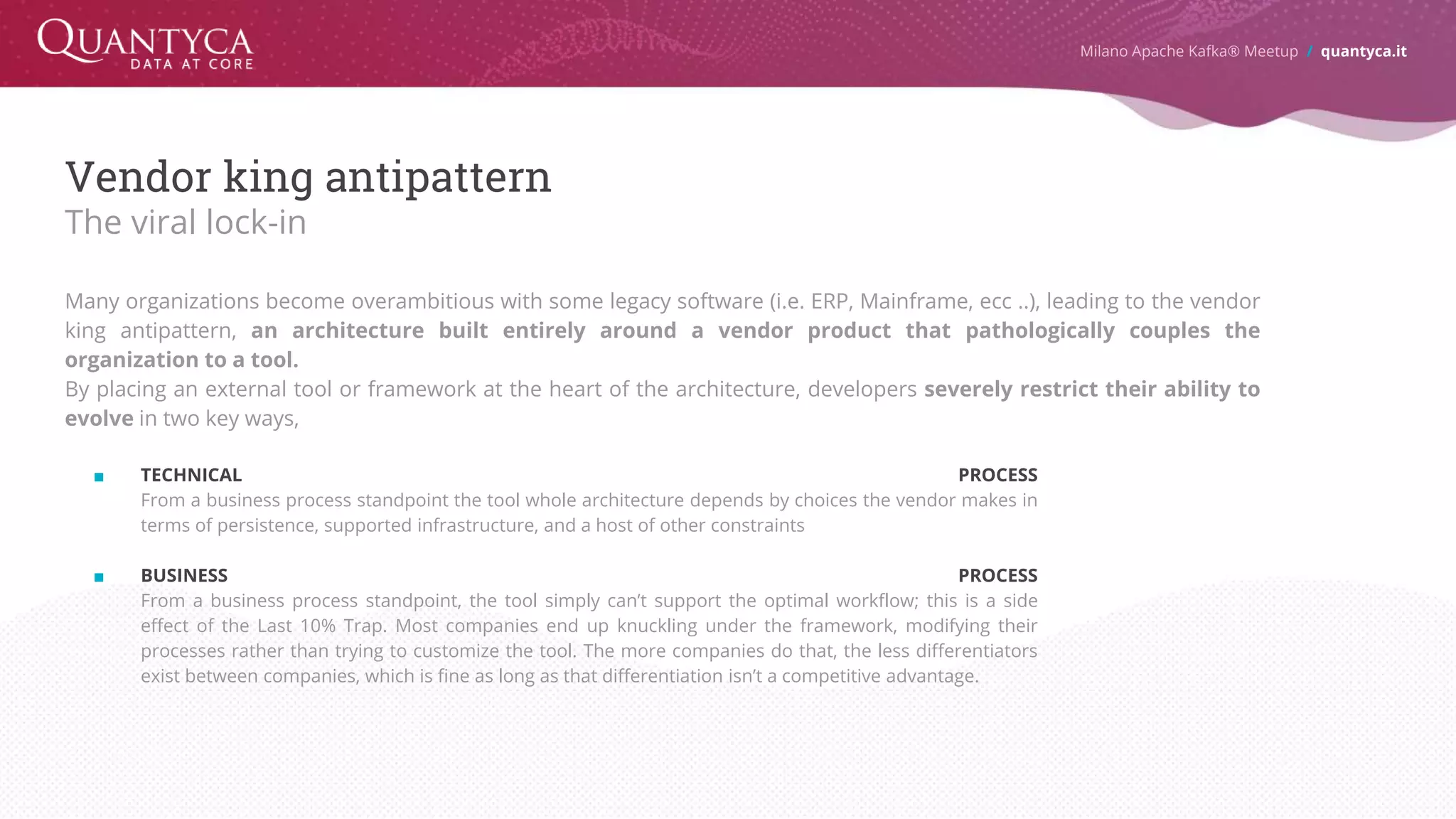Vendor king antipattern The viral lock-in Many organizations become overambitious with some legacy software (i.e. ERP, Mainframe, ecc ..), leading to the vendor king antipattern, an architecture built entirely around a vendor product that pathologically couples the organization to a tool. By placing an external tool or framework at the heart of the architecture, developers severely restrict their ability to evolve in two key ways, ■ TECHNICAL PROCESS From a business process standpoint the tool whole architecture depends by choices the vendor makes in terms of persistence, supported infrastructure, and a host of other constraints ■ BUSINESS PROCESS From a business process standpoint, the tool simply can’t support the optimal workflow; this is a side effect of the Last 10% Trap. Most companies end up knuckling under the framework, modifying their processes rather than trying to customize the tool. The more companies do that, the less differentiators exist between companies, which is fine as long as that differentiation isn’t a competitive advantage. Milano Apache Kafka® Meetup / quantyca.it 