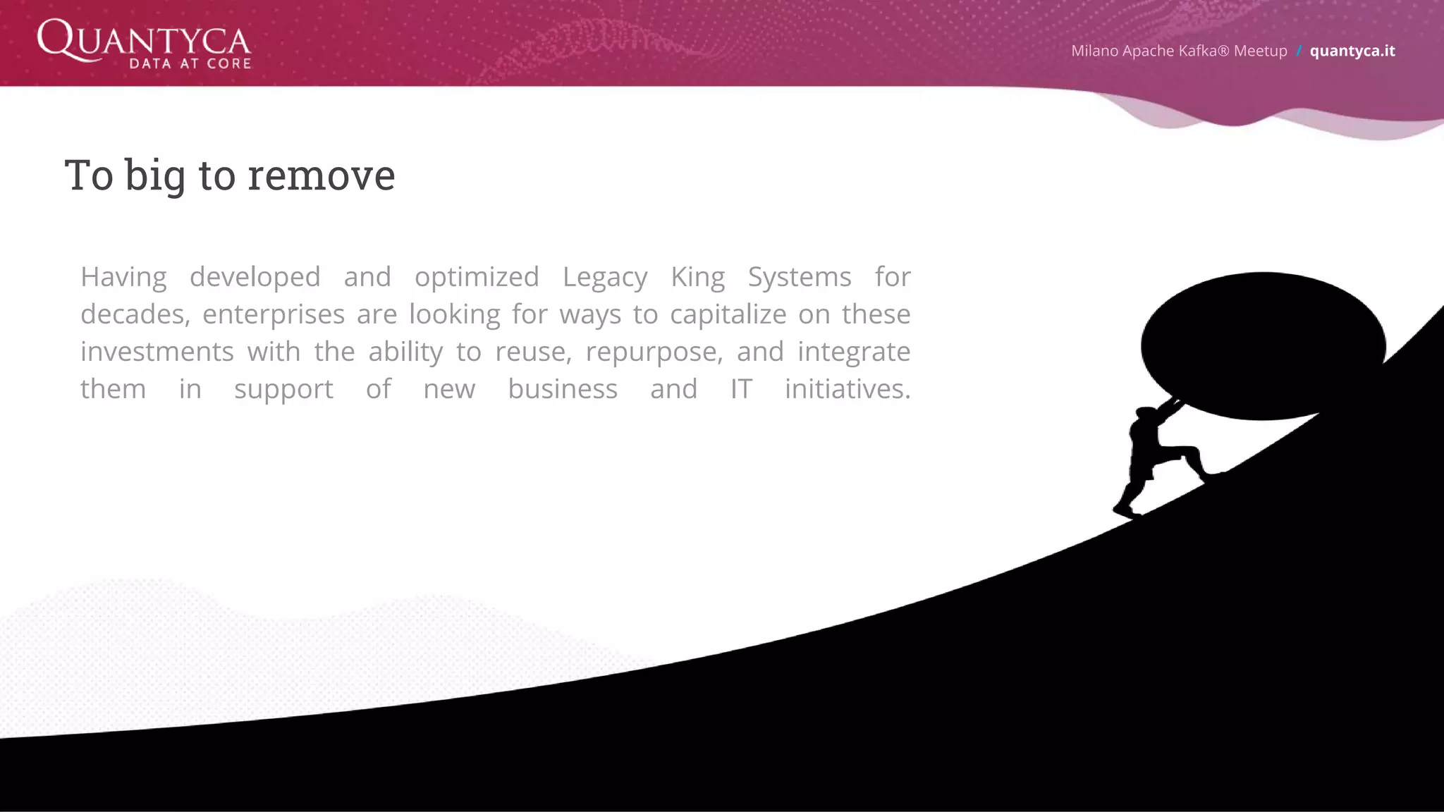To big to remove Milano Apache Kafka® Meetup / quantyca.it Having developed and optimized Legacy King Systems for decades, enterprises are looking for ways to capitalize on these investments with the ability to reuse, repurpose, and integrate them in support of new business and IT initiatives. 