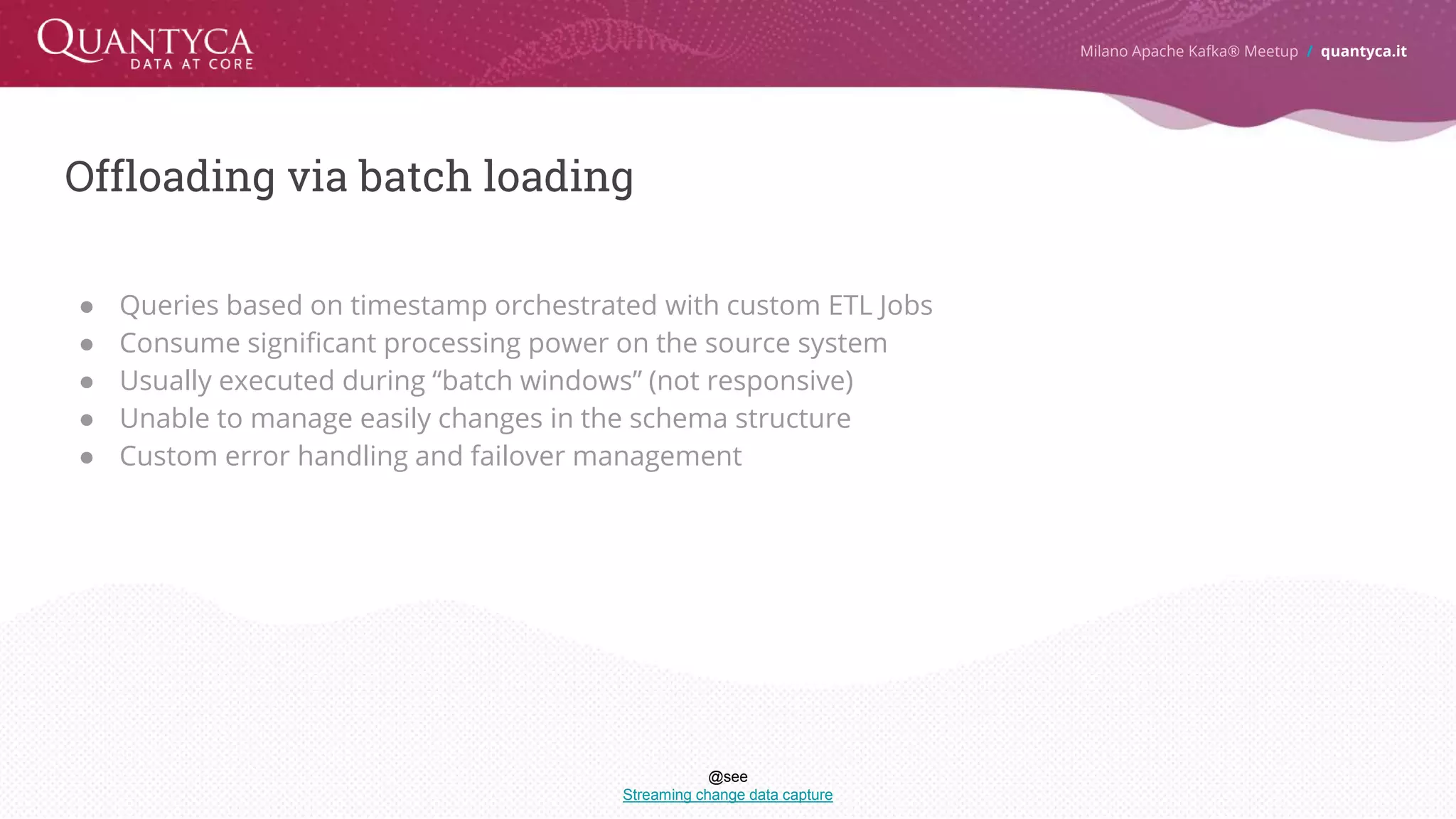 Offloading via batch loading ● Queries based on timestamp orchestrated with custom ETL Jobs ● Consume significant processing power on the source system ● Usually executed during “batch windows” (not responsive) ● Unable to manage easily changes in the schema structure ● Custom error handling and failover management Milano Apache Kafka® Meetup / quantyca.it @see Streaming change data capture 