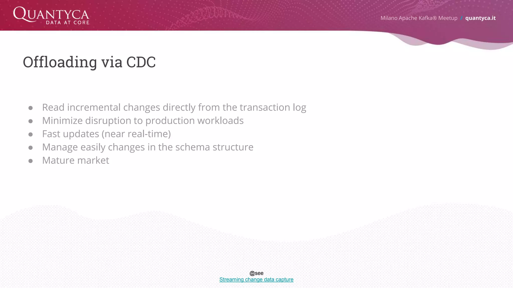 Offloading via CDC Milano Apache Kafka® Meetup / quantyca.it ● Read incremental changes directly from the transaction log ● Minimize disruption to production workloads ● Fast updates (near real-time) ● Manage easily changes in the schema structure ● Mature market @see Streaming change data capture 
